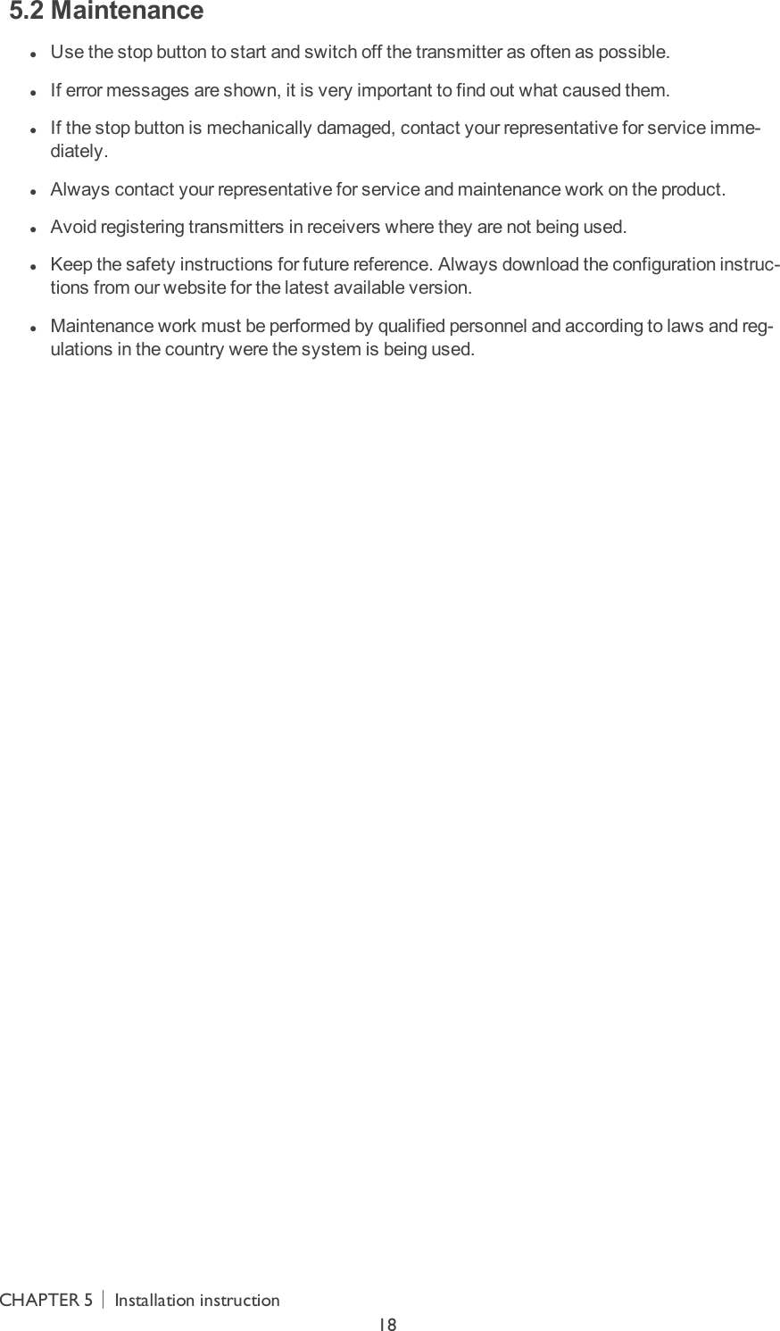 5.2 Maintenance lUse the stop button to start and switch off the transmitter as often as possible. lIf error messages are shown, it is very important to find out what caused them. lIf the stop button is mechanically damaged, contact your representative for service imme-diately. lAlways contact your representative for service and maintenance work on the product. lAvoid registering transmitters in receivers where they are not being used. lKeep the safety instructions for future reference. Always download the configuration instruc-tions from our website for the latest available version. lMaintenance work must be performed by qualified personnel and according to laws and reg-ulations in the country were the system is being used.CHAPTER 5│Installation instruction18