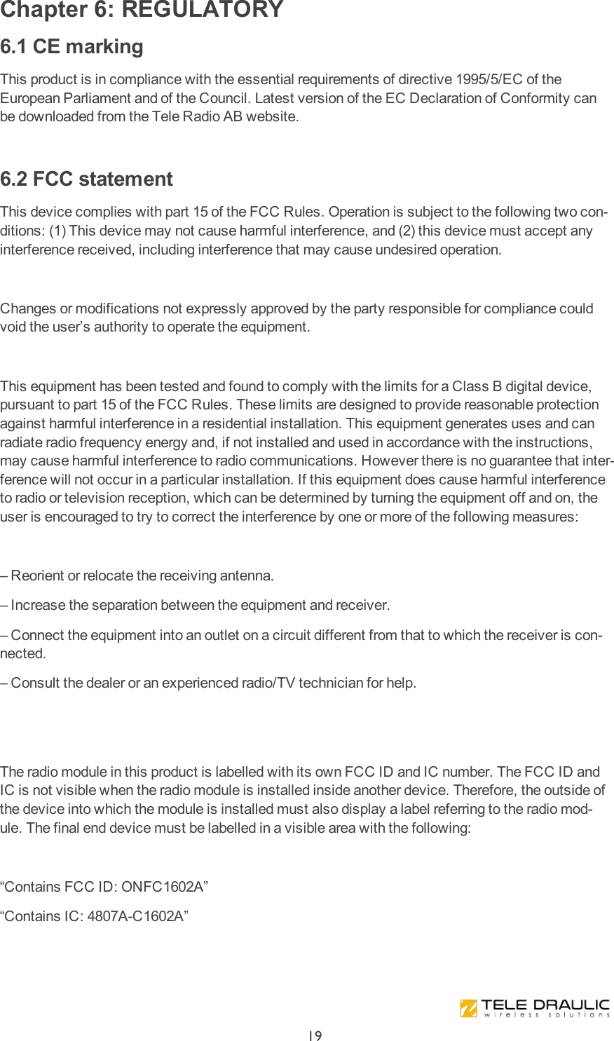 Chapter 6: REGULATORY6.1 CE markingThis product is in compliance with the essential requirements of directive 1995/5/EC of the European Parliament and of the Council. Latest version of the EC Declaration of Conformity can be downloaded from the Tele Radio AB website. 6.2 FCC statementThis device complies with part 15 of the FCC Rules. Operation is subject to the following two con-ditions: (1) This device may not cause harmful interference, and (2) this device must accept any interference received, including interference that may cause undesired operation. Changes or modifications not expressly approved by the party responsible for compliance could void the user’s authority to operate the equipment. This equipment has been tested and found to comply with the limits for a Class B digital device, pursuant to part 15 of the FCC Rules. These limits are designed to provide reasonable protection against harmful interference in a residential installation. This equipment generates uses and can radiate radio frequency energy and, if not installed and used in accordance with the instructions, may cause harmful interference to radio communications. However there is no guarantee that inter-ference will not occur in a particular installation. If this equipment does cause harmful interference to radio or television reception, which can be determined by turning the equipment off and on, the user is encouraged to try to correct the interference by one or more of the following measures: – Reorient or relocate the receiving antenna.– Increase the separation between the equipment and receiver.– Connect the equipment into an outlet on a circuit different from that to which the receiver is con-nected.– Consult the dealer or an experienced radio/TV technician for help.  The radio module in this product is labelled with its own FCC ID and IC number. The FCC ID and IC is not visible when the radio module is installed inside another device. Therefore, the outside of the device into which the module is installed must also display a label referring to the radio mod-ule. The final end device must be labelled in a visible area with the following: “Contains FCC ID: ONFC1602A”“Contains IC: 4807A-C1602A”19