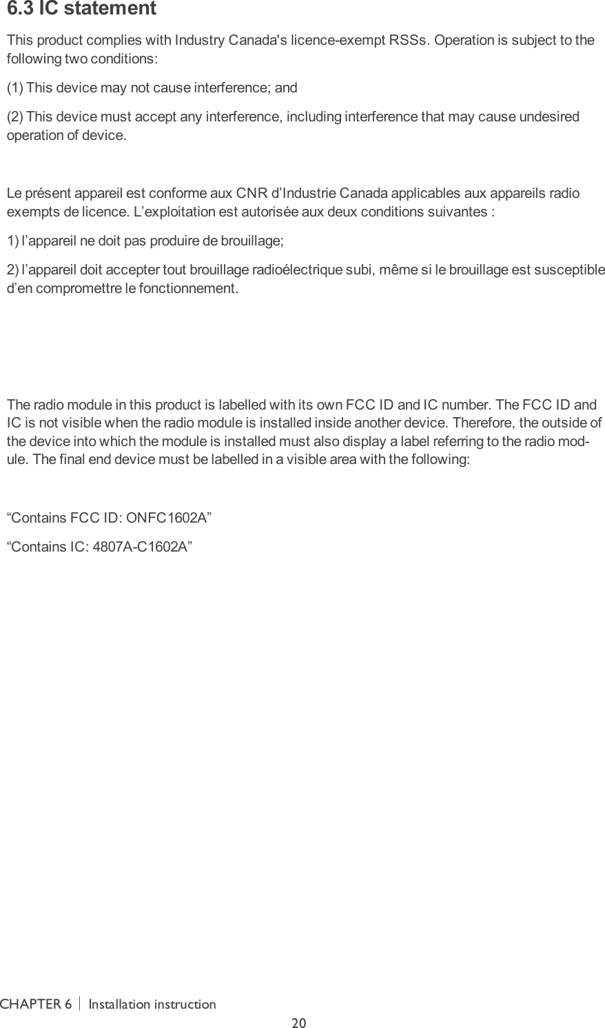 6.3 IC statementThis product complies with Industry Canada&apos;s licence-exempt RSSs. Operation is subject to the following two conditions:(1) This device may not cause interference; and(2) This device must accept any interference, including interference that may cause undesired operation of device. Le présent appareil est conforme aux CNR d’Industrie Canada applicables aux appareils radio exempts de licence. L’exploitation est autorisée aux deux conditions suivantes :1) l’appareil ne doit pas produire de brouillage;2) l’appareil doit accepter tout brouillage radioélectrique subi, même si le brouillage est susceptible d’en compromettre le fonctionnement.   The radio module in this product is labelled with its own FCC ID and IC number. The FCC ID and IC is not visible when the radio module is installed inside another device. Therefore, the outside of the device into which the module is installed must also display a label referring to the radio mod-ule. The final end device must be labelled in a visible area with the following: “Contains FCC ID: ONFC1602A”“Contains IC: 4807A-C1602A”CHAPTER 6│Installation instruction20