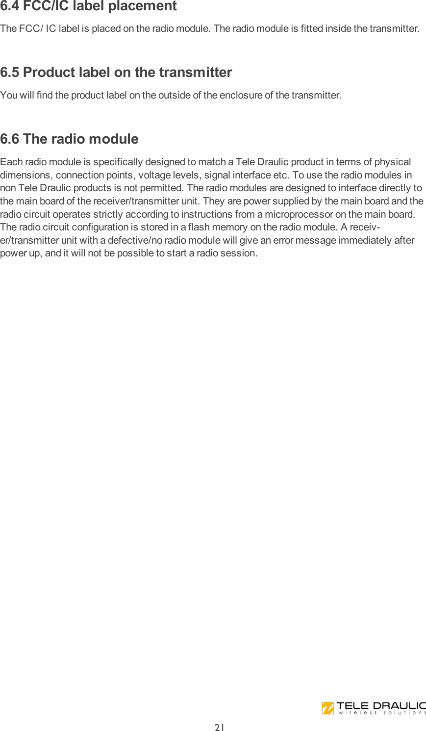 6.4 FCC/IC label placementThe FCC/ IC label is placed on the radio module. The radio module is fitted inside the transmitter. 6.5 Product label on the transmitterYou will find the product label on the outside of the enclosure of the transmitter. 6.6 The radio moduleEach  radio module  is specifically designed to match a Tele Draulic product in terms of physical dimensions, connection points, voltage levels, signal interface etc. To use the radio modules in non Tele Draulic products is not permitted. The radio modules are designed to interface directly to the main board of the receiver/transmitter unit. They are power supplied by the main board and the radio circuit operates strictly according to instructions from a microprocessor on the main board. The radio circuit configuration is stored in a flash memory on the radio module. A receiv-er/transmitter unit with a defective/no radio module will give an error message immediately after power up, and it will not be possible to start a radio session.21