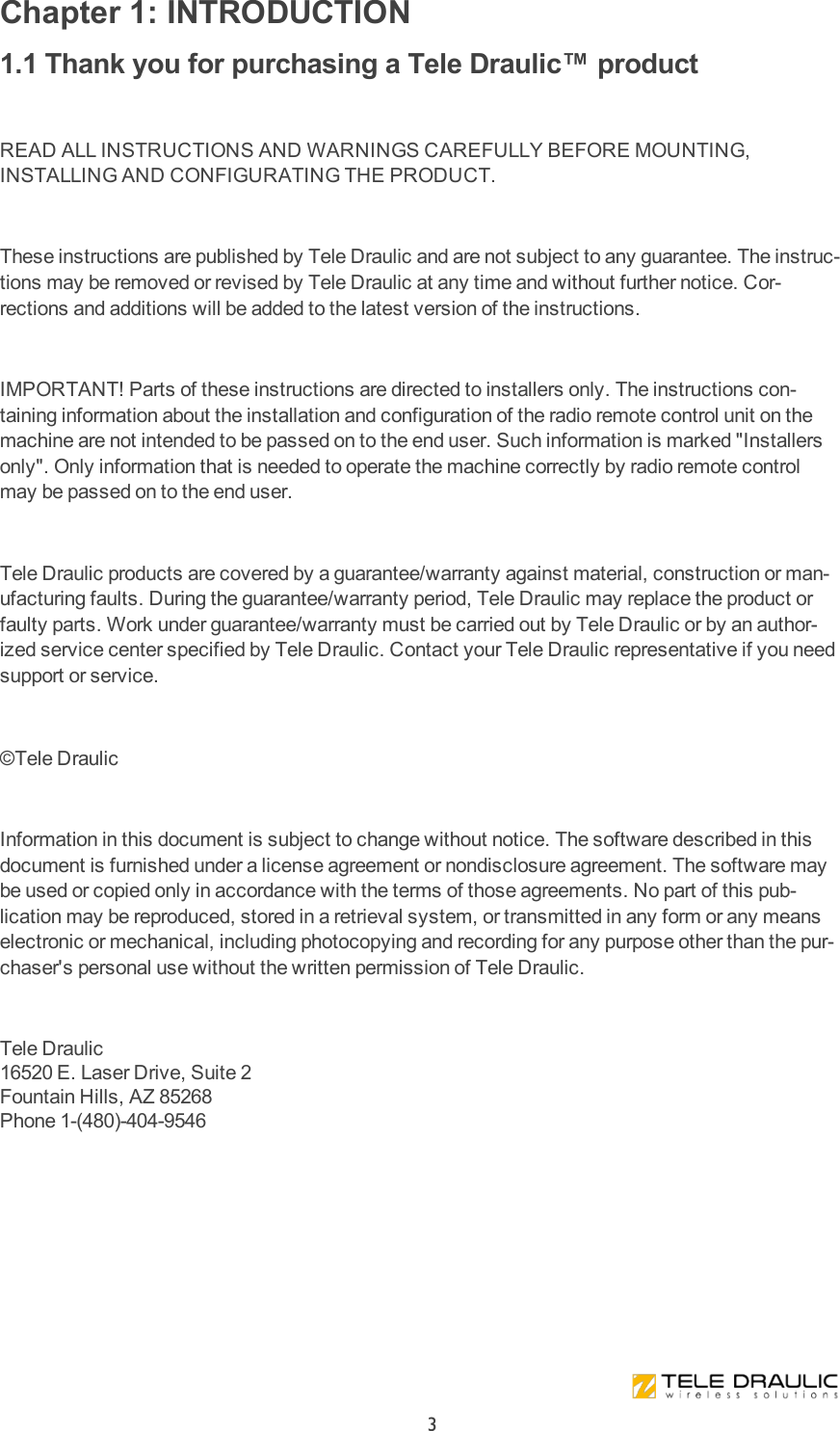 Chapter 1: INTRODUCTION1.1 Thank you for purchasing a Tele Draulic™ product READ ALL INSTRUCTIONS AND WARNINGS CAREFULLY BEFORE MOUNTING, INSTALLING AND CONFIGURATING THE PRODUCT. These instructions are published by Tele Draulic and are not subject to any guarantee. The instruc-tions may be removed or revised by Tele Draulic at any time and without further notice. Cor-rections and additions will be added to the latest version of the instructions. IMPORTANT! Parts of these instructions are directed to installers only. The instructions con-taining information about the installation and configuration of the radio remote control unit on the machine are not intended to be passed on to the end user. Such information is marked &quot;Installers only&quot;. Only information that is needed to operate the machine correctly by radio remote control may be passed on to the end user. Tele Draulic products are covered by a guarantee/warranty against material, construction or man-ufacturing faults. During the guarantee/warranty period, Tele Draulic may replace the product or faulty parts. Work under guarantee/warranty must be carried out by Tele Draulic or by an author-ized service center specified by Tele Draulic. Contact your Tele Draulic representative if you need support or service.©Tele Draulic Information in this document is subject to change without notice. The software described in this document is furnished under a license agreement or nondisclosure agreement. The software may be used or copied only in accordance with the terms of those agreements. No part of this pub-lication may be reproduced, stored in a retrieval system, or transmitted in any form or any means electronic or mechanical, including photocopying and recording for any purpose other than the pur-chaser&apos;s personal use without the written permission of Tele Draulic. Tele Draulic16520 E. Laser Drive, Suite 2Fountain Hills, AZ 85268Phone 1-(480)-404-9546 3