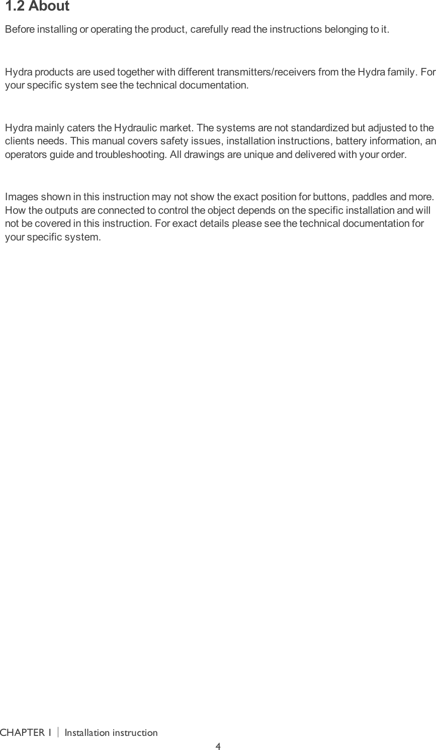 1.2 AboutBefore installing or operating the product, carefully read the instructions belonging to it. Hydra products are used together with different transmitters/receivers from the Hydra family. For your specific system see the technical documentation. Hydra mainly caters the Hydraulic market. The systems are not standardized but adjusted to the clients needs. This manual covers safety issues, installation instructions, battery information, an operators guide and troubleshooting.  All drawings are unique and delivered with your order. Images shown in this instruction may not show the exact position for buttons, paddles and more. How the outputs are connected to control the object depends on the specific installation and will not be covered in this instruction. For exact details please see the technical documentation for your specific system. CHAPTER 1│Installation instruction4