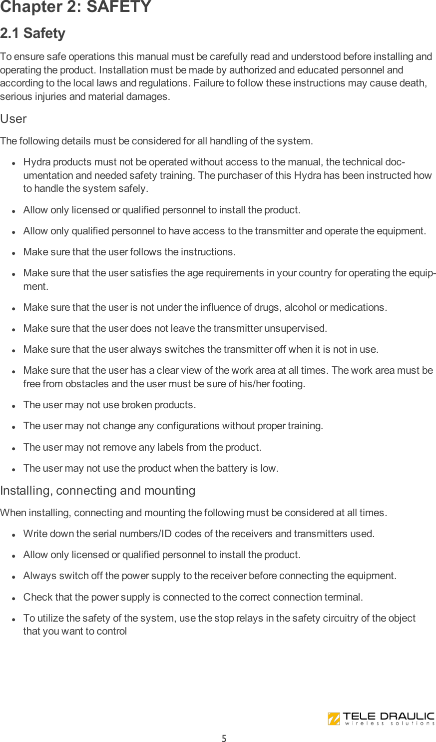 Chapter 2: SAFETY2.1 SafetyTo ensure safe operations this manual must be carefully read and understood before installing and operating the product. Installation must be made by authorized and educated personnel and according to the local laws and regulations. Failure to follow these instructions may cause death, serious injuries and material damages.UserThe following details must be considered for all handling of the system. lHydra products must not be operated without access to the manual, the technical doc-umentation and needed safety training. The purchaser of this Hydra has been instructed how to handle the system safely. lAllow only licensed or qualified personnel to install the product. lAllow only qualified personnel to have access to the transmitter and operate the equipment. lMake sure that the user follows the instructions. lMake sure that the user satisfies the age requirements in your country for operating the equip-ment. lMake sure that the user is not under the influence of drugs, alcohol or medications. lMake sure that the user does not leave the transmitter unsupervised. lMake sure that the user always switches the transmitter off when it is not in use. lMake sure that the user has a clear view of the work area at all times. The work area must be free from obstacles and the user must be sure of his/her footing. lThe user may not use broken products. lThe user may not change any configurations without proper training. lThe user may not remove any labels from the product. lThe user may not use the product when the battery is low.Installing, connecting and mountingWhen installing, connecting and mounting the following must be considered at all times. lWrite down the serial numbers/ID codes of the receivers and transmitters used. lAllow only licensed or qualified personnel to install the product.  lAlways switch off the power supply to the receiver before connecting the equipment. lCheck that the power supply is connected to the correct connection terminal. lTo utilize the safety of the system, use the stop relays in the safety circuitry of the object that you want to control5