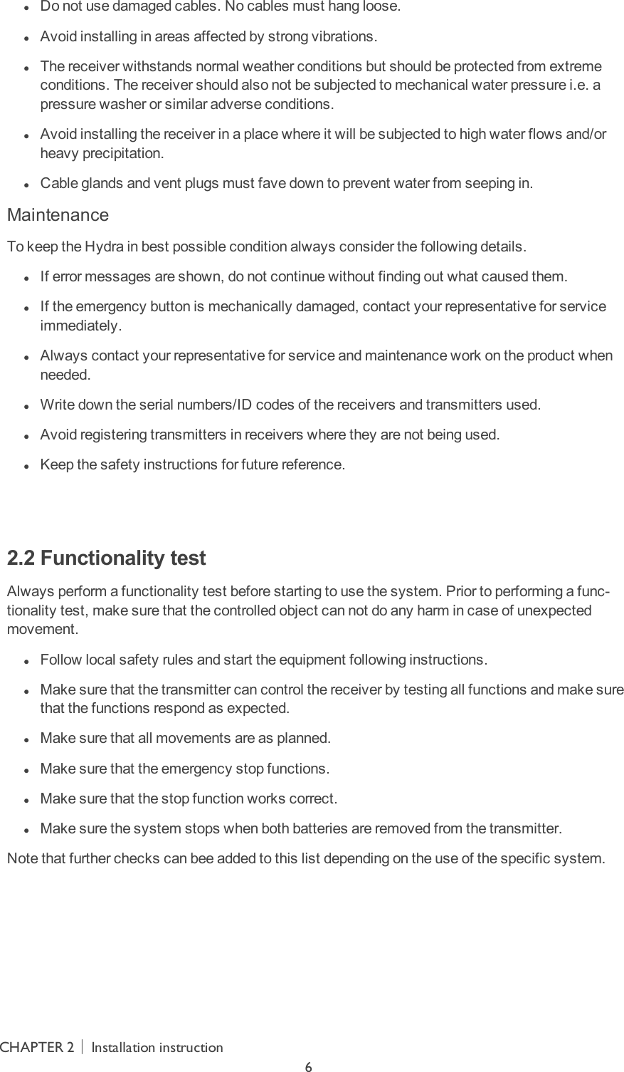  lDo not use damaged cables. No cables must hang loose. lAvoid installing in areas affected by strong vibrations. lThe receiver withstands normal weather conditions but should be protected from extreme conditions. The receiver should also not be subjected to mechanical water pressure i.e. a pressure washer or similar adverse conditions. lAvoid installing the receiver in a place where it will be subjected to high water flows and/or heavy precipitation. lCable glands and vent plugs must fave down to prevent water from seeping in.MaintenanceTo keep the Hydra in best possible condition always consider the following details. lIf error messages are shown, do not continue without finding out what caused them. lIf the emergency button is mechanically damaged, contact your representative for service immediately. lAlways contact your representative for service and maintenance work on the product when needed. lWrite down the serial numbers/ID codes of the receivers and transmitters used. lAvoid registering transmitters in receivers where they are not being used. lKeep the safety instructions for future reference.  2.2 Functionality testAlways perform a functionality test before starting to use the system. Prior to performing a func-tionality test, make sure that the controlled object can not do any harm in case of unexpected movement. lFollow local safety rules and start the equipment following instructions. lMake sure that the transmitter can control the receiver by testing all functions and make sure that the functions respond as expected. lMake sure that all movements are as planned. lMake sure that the emergency stop functions. lMake sure that the stop function works correct. lMake sure the system stops when both batteries are removed from the transmitter.Note that further checks can bee added to this list depending on the use of the specific system.CHAPTER 2│Installation instruction6