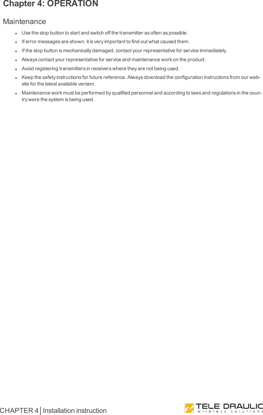 Chapter 4: OPERATIONMaintenancelUsethestopbuttontostartandswitchoffthetransmitterasoftenaspossible.lIferrormessagesareshown,itisveryimportanttofindoutwhatcausedthem.lIfthestopbuttonismechanicallydamaged,contactyourrepresentativeforserviceimmediately.lAlwayscontactyourrepresentativeforserviceandmaintenanceworkontheproduct.lAvoidregisteringtransmittersinreceiverswheretheyarenotbeingused.lKeepthesafetyinstructionsforfuturereference.Alwaysdownloadtheconfigurationinstructionsfromourweb-siteforthelatestavailableversion.lMaintenanceworkmustbeperformedbyqualifiedpersonnelandaccordingtolawsandregulationsinthecoun-trywerethesystemisbeingused.CHAPTER 4│Installation instruction