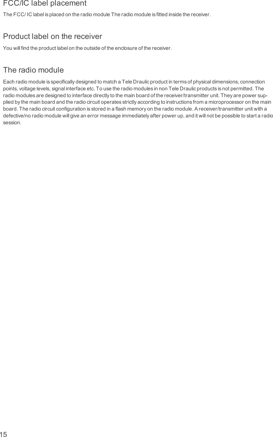 FCC/IClabelplacementTheFCC/IClabelisplacedontheradiomoduleTheradiomoduleisfittedinsidethereceiver.ProductlabelonthereceiverYouwillfindtheproductlabelontheoutsideoftheenclosureofthereceiver.TheradiomoduleEachradiomoduleisspecificallydesignedtomatchaTeleDraulicproductintermsofphysicaldimensions,connectionpoints,voltagelevels,signalinterfaceetc.TousetheradiomodulesinnonTeleDraulicproductsisnotpermitted.Theradiomodulesaredesignedtointerfacedirectlytothemainboardofthereceiver/transmitterunit.Theyarepowersup-pliedbythemainboardandtheradiocircuitoperatesstrictlyaccordingtoinstructionsfromamicroprocessoronthemainboard.Theradiocircuitconfigurationisstoredinaflashmemoryontheradiomodule.Areceiver/transmitterunitwithadefective/noradiomodulewillgiveanerrormessageimmediatelyafterpowerup,anditwillnotbepossibletostartaradiosession.15