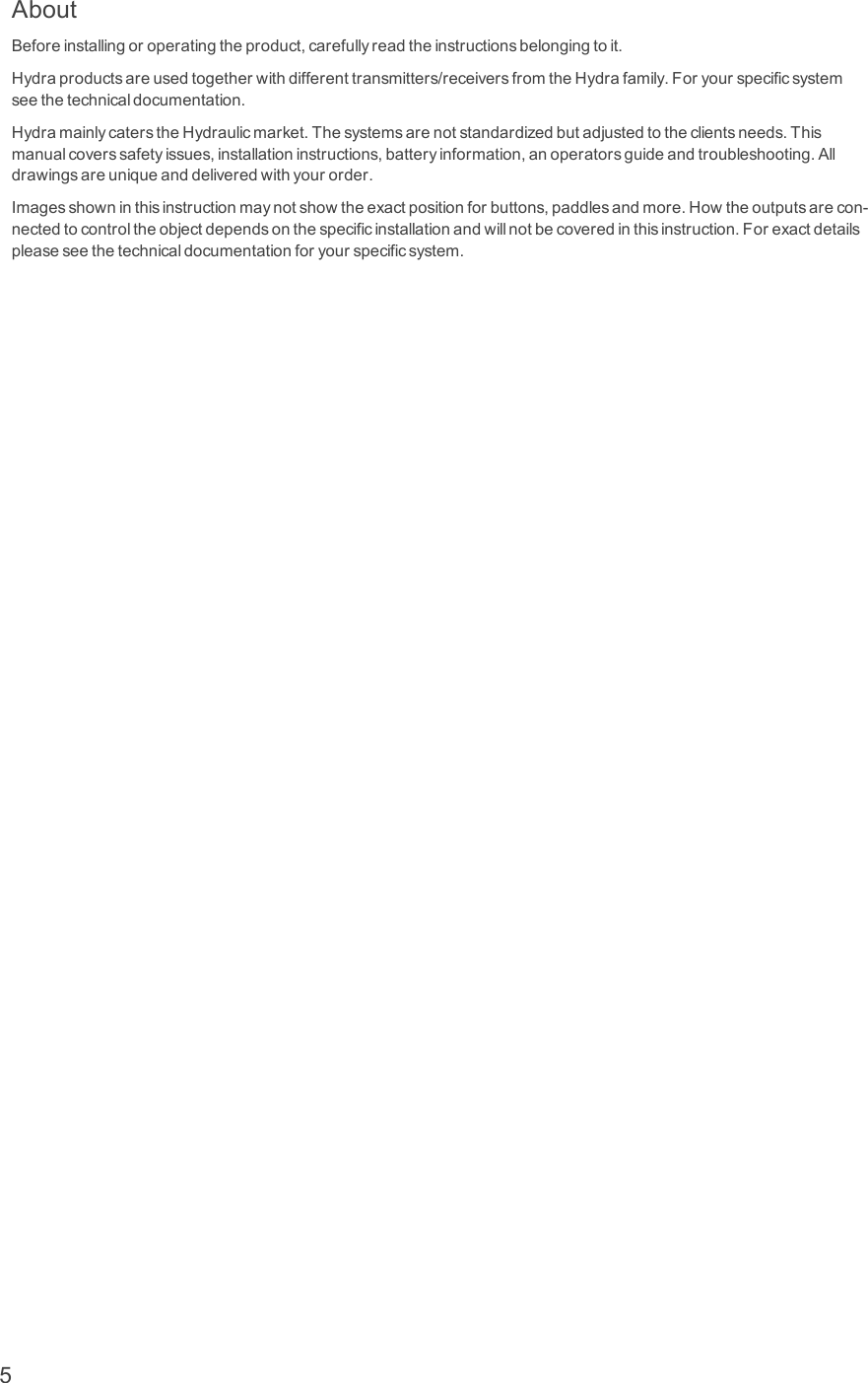 AboutBeforeinstallingoroperatingtheproduct,carefullyreadtheinstructionsbelongingtoit.Hydraproductsareusedtogetherwithdifferenttransmitters/receiversfromtheHydrafamily.Foryourspecificsystemseethetechnicaldocumentation.HydramainlycaterstheHydraulicmarket.Thesystemsarenotstandardizedbutadjustedtotheclientsneeds.Thismanualcoverssafetyissues,installationinstructions,batteryinformation,anoperatorsguideandtroubleshooting.Alldrawingsareuniqueanddeliveredwithyourorder.Imagesshowninthisinstructionmaynotshowtheexactpositionforbuttons,paddlesandmore.Howtheoutputsarecon-nectedtocontroltheobjectdependsonthespecificinstallationandwillnotbecoveredinthisinstruction.Forexactdetailspleaseseethetechnicaldocumentationforyourspecificsystem.5