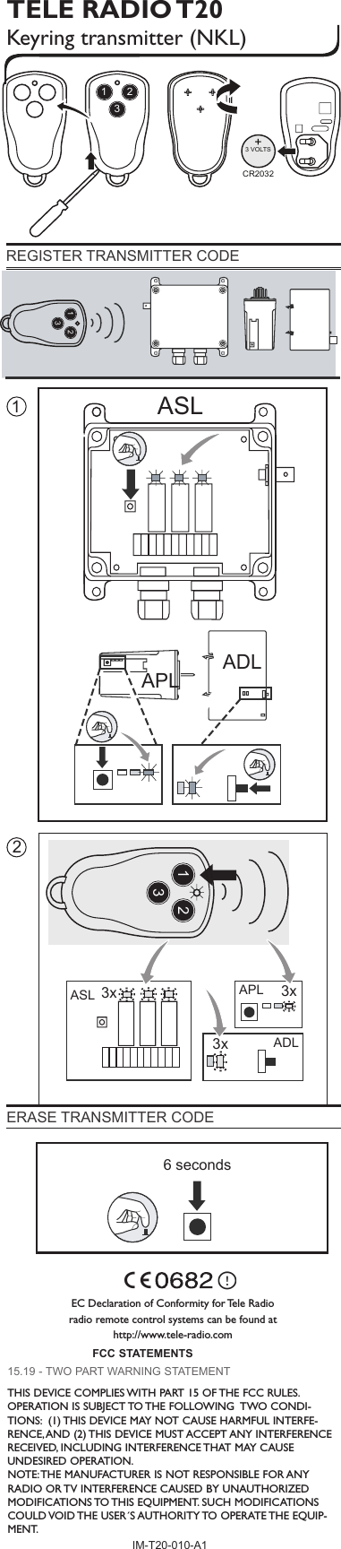 TELE RADIO T20Keyring transmitter (NKL) 6 secondsEC Declaration of Conformity for Tele Radio radio remote control systems can be found at http://www.tele-radio.comREGISTER TRANSMITTER CODE ERASE TRANSMITTER CODE IM-T20-010-A1ADLAPLASL213x 3x3xAPLADLASL1 2 3 4 56 7 8 9 10 11 12123123123+CR20323 VOLTSFCC STATEMENTS15.19 - TWO PART WARNING STATEMENTTHIS DEVICE COMPLIES WITH PART 15 OF THE FCC RULES. OPERATION IS SUBJECT TO THE FOLLOWING  TWO CONDI-TIONS:  (1) THIS DEVICE MAY NOT CAUSE HARMFUL INTERFE-RENCE, AND (2) THIS DEVICE MUST ACCEPT ANY INTERFERENCE RECEIVED, INCLUDING INTERFERENCE THAT MAY CAUSE UNDESIRED OPERATION.NOTE: THE MANUFACTURER IS NOT RESPONSIBLE FOR ANY RADIO OR TV INTERFERENCE CAUSED BY UNAUTHORIZED MODIFICATIONS TO THIS EQUIPMENT. SUCH MODIFICATIONS COULD VOID THE USER´S AUTHORITY TO OPERATE THE EQUIP-MENT.