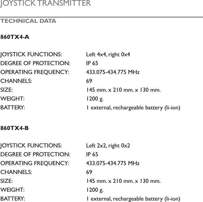 JOYSTICK TRANSMITTER____________________________________________TECHNICAL DATA860TX4-AJOYSTICK FUNCTIONS:    Left 4x4, right 0x4DEGREE OF PROTECTION:  IP 65 OPERATING FREQUENCY:  433.075-434.775 MHz CHANNELS:       69SIZE:         145 mm. x 210 mm. x 130 mm.WEIGHT:       1200 g.BATTERY:       1 external, rechargeable battery (li-ion)860TX4-BJOYSTICK FUNCTIONS:    Left 2x2, right 0x2DEGREE OF PROTECTION:  IP 65 OPERATING FREQUENCY:  433.075-434.775 MHz CHANNELS:       69SIZE:         145 mm. x 210 mm. x 130 mm.WEIGHT:       1200 g.BATTERY:       1 external, rechargeable battery (li-ion)