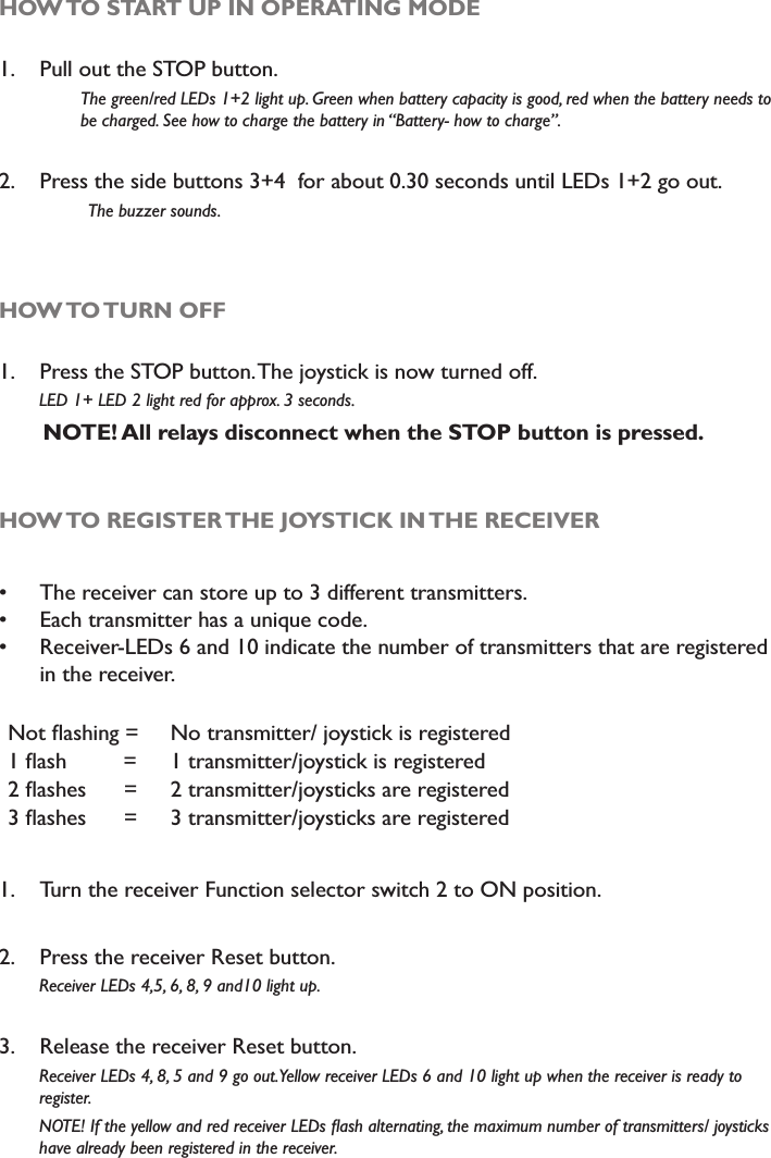 HOW TO START UP IN OPERATING MODE1. Pull out the STOP button.The green/red LEDs 1+2 light up. Green when battery capacity is good, red when the battery needs to be charged. See how to charge the battery in “Battery- how to charge”.2. Press the side buttons 3+4  for about 0.30 seconds until LEDs 1+2 go out.  The buzzer sounds. HOW TO TURN OFF1. Press the STOP button. The joystick is now turned off.         LED 1+ LED 2 light red for approx. 3 seconds. NOTE! All relays disconnect when the STOP button is pressed.HOW TO REGISTER THE JOYSTICK IN THE RECEIVER The receiver can store up to 3 different transmitters. Each transmitter has a unique code. Receiver-LEDs 6 and 10 indicate the number of transmitters that are registered in the receiver.1RWÁDVKLQJ  No transmitter/ joystick is registeredÁDVK  1 transmitter/joystick is registeredÁDVKHV  2 transmitter/joysticks are registeredÁDVKHV  3 transmitter/joysticks are registered1. Turn the receiver Function selector switch 2 to ON position.2. Press the receiver Reset button.        Receiver LEDs 4,5, 6, 8, 9 and10 light up.3. Release the receiver Reset button.        Receiver LEDs 4, 8, 5 and 9 go out. Yellow receiver LEDs 6 and 10 light up when the receiver is ready to         register.127(,IWKH\HOORZDQGUHGUHFHLYHU/(&apos;VÁDVKDOWHUQDWLQJWKHPD[LPXPQXPEHURIWUDQVPLWWHUVMR\VWLFNV        have already been registered in the receiver. 