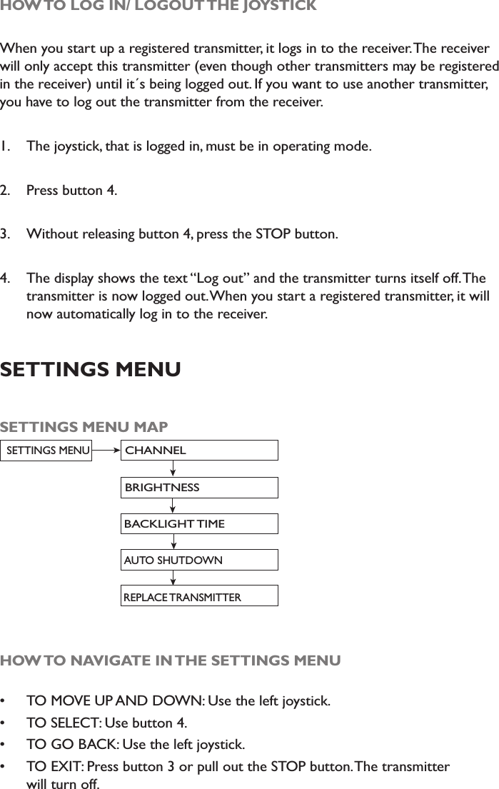 HOW TO LOG IN/ LOGOUT THE JOYSTICKWhen you start up a registered transmitter, it logs in to the receiver. The receiver will only accept this transmitter (even though other transmitters may be registered in the receiver) until it´s being logged out. If you want to use another transmitter, you have to log out the transmitter from the receiver. 1. The joystick, that is logged in, must be in operating mode.2. Press button 4.3. Without releasing button 4, press the STOP button.4. The display shows the text “Log out” and the transmitter turns itself off. The transmitter is now logged out. When you start a registered transmitter, it will now automatically log in to the receiver. SETTINGS MENUSETTINGS MENU MAPCHANNELBRIGHTNESSSETTINGS MENUBACKLIGHT TIMEAUTO SHUTDOWNREPLACE TRANSMITTERHOW TO NAVIGATE IN THE SETTINGS MENU TO MOVE UP AND DOWN: Use the left joystick. TO SELECT: Use button 4.  TO GO BACK: Use the left joystick.  TO EXIT: Press button 3 or pull out the STOP button. The transmitter will turn off. 