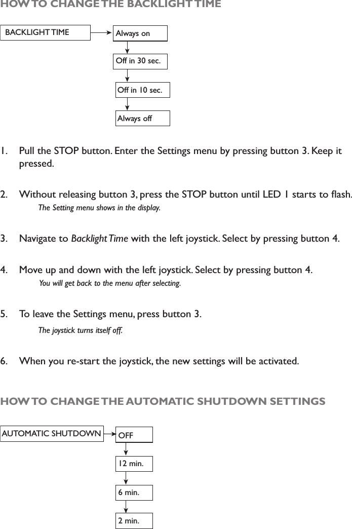 HOW TO CHANGE THE BACKLIGHT TIMEBACKLIGHT TIME Always onOff in 30 sec.Off in 10 sec.Always off1. Pull the STOP button. Enter the Settings menu by pressing button 3. Keep it pressed. 2. :LWKRXWUHOHDVLQJEXWWRQSUHVVWKH6723EXWWRQXQWLO/(&apos;VWDUWVWRÁDVK7KH6HWWLQJPHQXVKRZVLQWKHGLVSOD\3. Navigate to %DFNOLJKW7LPHwith the left joystick. Select by pressing button 4.4. Move up and down with the left joystick. Select by pressing button 4. &lt;RXZLOOJHWEDFNWRWKHPHQXDIWHUVHOHFWLQJ5. To leave the Settings menu, press button 3.7KHMR\VWLFNWXUQVLWVHOIRII6. When you re-start the joystick, the new settings will be activated. HOW TO CHANGE THE AUTOMATIC SHUTDOWN SETTINGSAUTOMATIC SHUTDOWN OFF12 min.6 min. 2 min. 