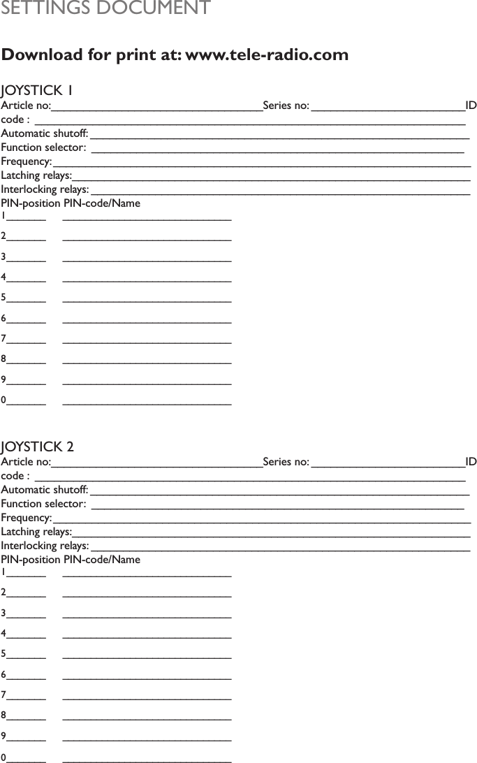 SETTINGS DOCUMENTDownload for print at: www.tele-radio.comJOYSTICK 1Article no:_________________________________Series no: ________________________ID code :  ___________________________________________________________________Automatic shutoff: ___________________________________________________________Function selector:  __________________________________________________________Frequency:_________________________________________________________________Latching relays:______________________________________________________________Interlocking relays: ___________________________________________________________PIN-position PIN-code/Name1_______ ______________________________2_______ ______________________________3_______ ______________________________4_______ ______________________________5_______ ______________________________6_______ ______________________________7_______ ______________________________8_______ ______________________________9_______ ______________________________0_______ ______________________________JOYSTICK 2Article no:_________________________________Series no: ________________________ID code :  ___________________________________________________________________Automatic shutoff: ___________________________________________________________Function selector:  __________________________________________________________Frequency:_________________________________________________________________Latching relays:______________________________________________________________Interlocking relays: ___________________________________________________________PIN-position PIN-code/Name1_______ ______________________________2_______ ______________________________3_______ ______________________________4_______ ______________________________5_______ ______________________________6_______ ______________________________7_______ ______________________________8_______ ______________________________9_______ ______________________________0_______ ______________________________