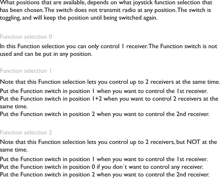 What positions that are available, depends on what joystick function selection that has been chosen. The switch does not transmit radio at any position. The switch is toggling, and will keep the position until being switched again.Function selection 0In this Function selection you can only control 1 receiver. The Function switch is not used and can be put in any position. Function selection 1Note that this Function selection lets you control up to 2 receivers at the same time. Put the Function switch in position 1 when you want to control the 1st receiver. Put the Function switch in position 1+2 when you want to control 2 receivers at the same time.Put the Function switch in position 2 when you want to control the 2nd receiver. Function selection 2Note that this Function selection lets you control up to 2 receivers, but NOT at the same time. Put the Function switch in position 1 when you want to control the 1st receiver. Put the Function switch in position 0 if you don´t want to control any receiver. Put the Function switch in position 2 when you want to control the 2nd receiver. 