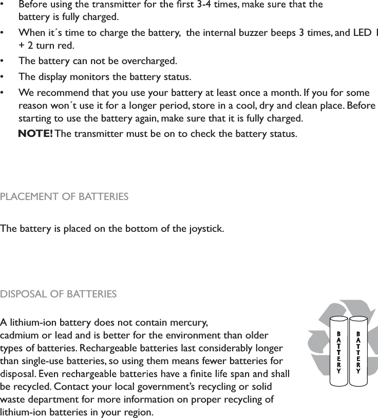 battery is fully charged.When it´s time to charge the battery,  the internal buzzer beeps 3 times, and LED 1 + 2 turn red.The battery can not be overcharged.The display monitors the battery status.We recommend that you use your battery at least once a month. If you for some reason won´t use it for a longer period, store in a cool, dry and clean place. Beforestarting to use the battery again, make sure that it is fully charged.NOTE! The transmitter must be on to check the battery status.PLACEMENT OF BATTERIESThe battery is placed on the bottom of the joystick.DISPOSAL OF BATTERIESA lithium-ion battery does not contain mercury,cadmium or lead and is better for the environment than older types of batteries. Rechargeable batteries last considerably longer than single-use batteries, so using them means fewer batteries forbe recycled. Contact your local government’s recycling or solid waste department for more information on proper recycling oflithium-ion batteries in your region.BATTERYBATTERY