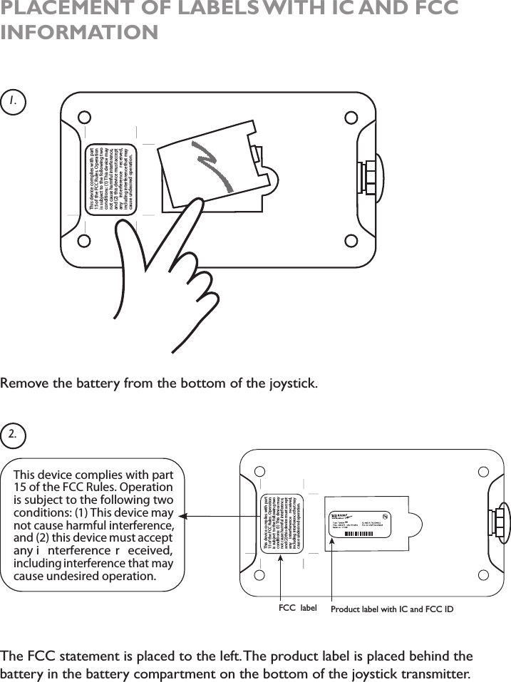 This ecived seilpmoc with traptarepO.seluRCCFehtfo51 ionis tcejbusto eht gniwollof two:snoitidnoc )1( This ecived may,ecnerefretnilufmrahesuactondna )2( siht ecived tsum tpeccana y cnerefretni e ,devieceryamtahtecnerefretnignidulcnioitarepoderisednuesuac n.1.2.Remove the battery from the bottom of the joystick.PLACEMENT OF LABELS WITH IC AND FCC INFORMATIONThe FCC statement is placed to the left.The product label is placed behind the battery in the battery compartment on the bottom of the joystick transmitter.Product label with IC and FCC IDFCC  labelThis device complies with part15 of the FCC Rules. Operation is subject to the following twoconditions: (1) This device maynot cause harmful interference,and (2) this device must acceptany i nterference  r eceived,including interference that maycause undesired operation.**This ecived seilpmoc with trapnoitarepO.seluRCCFehtfo51is tcejbus to eht gniwollof two:snoitidnoc )1( This ecived may,ecnerefretnilufmrahesuactondna )2( sihttsumecived tpeccanay cnerefretni e deviecer ,yamtahtecnerefretnignidulcni.noitarepoderisednuesuac