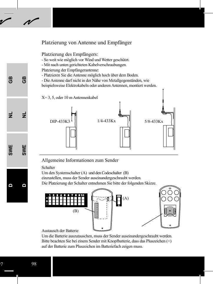 GBNLSWEDGBNLSWEDONON1412312356785678919 10+0-(A)(B) +DIP-433K3 1/4-433Kx 5/8-433KxAllgemeine Informationen zum SenderSchalterUm den Systemschalter (A)  und den Codeschalter  (B)einzustellen, muss der Sender auseinandergeschraubt werden.  Die Platzierung der Schalter entnehmen Sie bitte der folgenden Skizze.                                         Austausch der Batterie       Um die Batterie auszutauschen, muss der Sender auseinandergeschraubt werden.Bitte beachten Sie bei einem Sender mit Knopfbatterie, dass das Pluszeichen (+) auf der Batterie zum Pluszeichen im Batteriefach zeigen muss.Platzierung des Empfängers:- So weit wie möglich vor Wind und Wetter geschützt. - Mit nach unten gerichteten Kabelverschraubungen.Platzierung der Empfängerantenne:- Platzieren Sie die Antenne möglich hoch über dem Boden.- Die Antenne darf nicht in der Nähe von Metallgegenständen, wie beispielsweise Elektrokabeln oder anderen Antennen, montiert werden.  Platzierung von Antenne und EmpfängerX= 3, 5, oder 10 m Antennenkabel9798