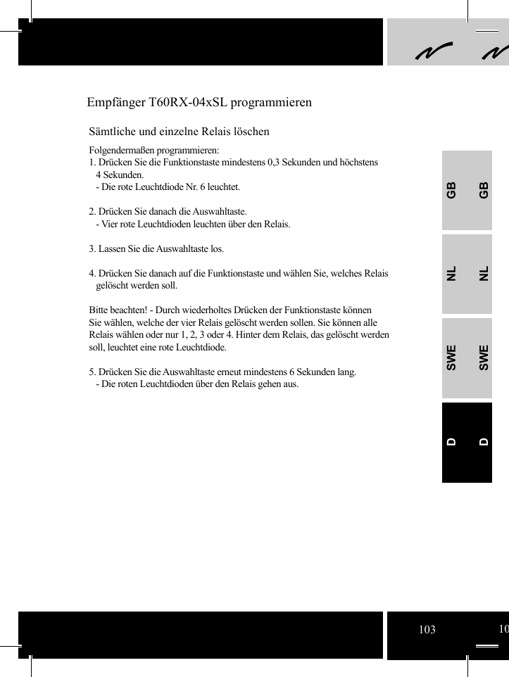 GBNLSWEDGBNLSWED Empfänger T60RX-04xSL programmierenSämtliche und einzelne Relais löschenFolgendermaßen programmieren:1. Drücken Sie die Funktionstaste mindestens 0,3 Sekunden und höchstens    4 Sekunden.   - Die rote Leuchtdiode Nr. 6 leuchtet.2. Drücken Sie danach die Auswahltaste.   - Vier rote Leuchtdioden leuchten über den Relais.3. Lassen Sie die Auswahltaste los.4. Drücken Sie danach auf die Funktionstaste und wählen Sie, welches Relais   gelöscht werden soll.Bitte beachten! - Durch wiederholtes Drücken der Funktionstaste können Sie wählen, welche der vier Relais gelöscht werden sollen. Sie können alle Relais wählen oder nur 1, 2, 3 oder 4. Hinter dem Relais, das gelöscht werden soll, leuchtet eine rote Leuchtdiode.   5. Drücken Sie die Auswahltaste erneut mindestens 6 Sekunden lang.   - Die roten Leuchtdioden über den Relais gehen aus.103 10