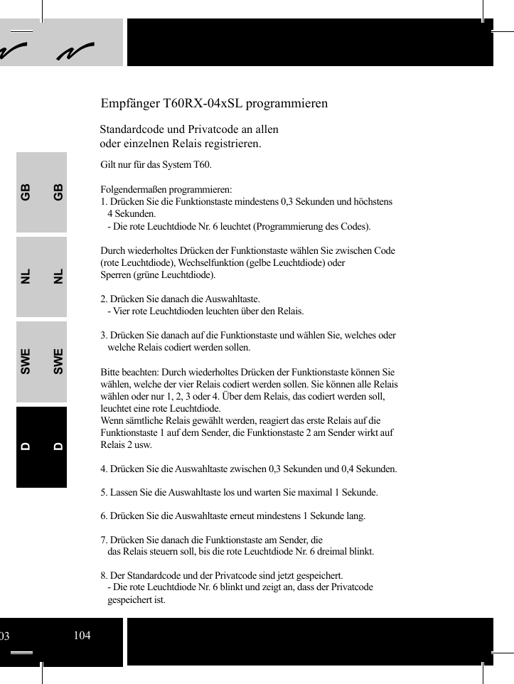 GBNLSWEDGBNLSWED Empfänger T60RX-04xSL programmierenStandardcode und Privatcode an allen oder einzelnen Relais registrieren.Gilt nur für das System T60. Folgendermaßen programmieren:1. Drücken Sie die Funktionstaste mindestens 0,3 Sekunden und höchstens      4 Sekunden.   - Die rote Leuchtdiode Nr. 6 leuchtet (Programmierung des Codes). Durch wiederholtes Drücken der Funktionstaste wählen Sie zwischen Code (rote Leuchtdiode), Wechselfunktion (gelbe Leuchtdiode) oder Sperren (grüne Leuchtdiode).2. Drücken Sie danach die Auswahltaste.   - Vier rote Leuchtdioden leuchten über den Relais.  3. Drücken Sie danach auf die Funktionstaste und wählen Sie, welches oder       welche Relais codiert werden sollen.Bitte beachten: Durch wiederholtes Drücken der Funktionstaste können Sie wählen, welche der vier Relais codiert werden sollen. Sie können alle Relais wählen oder nur 1, 2, 3 oder 4. Über dem Relais, das codiert werden soll, leuchtet eine rote Leuchtdiode.  Wenn sämtliche Relais gewählt werden, reagiert das erste Relais auf die Funktionstaste 1 auf dem Sender, die Funktionstaste 2 am Sender wirkt auf Relais 2 usw.4. Drücken Sie die Auswahltaste zwischen 0,3 Sekunden und 0,4 Sekunden. 5. Lassen Sie die Auswahltaste los und warten Sie maximal 1 Sekunde.  6. Drücken Sie die Auswahltaste erneut mindestens 1 Sekunde lang. 7. Drücken Sie danach die Funktionstaste am Sender, die    das Relais steuern soll, bis die rote Leuchtdiode Nr. 6 dreimal blinkt.  8. Der Standardcode und der Privatcode sind jetzt gespeichert.   - Die rote Leuchtdiode Nr. 6 blinkt und zeigt an, dass der Privatcode      gespeichert ist. 03104