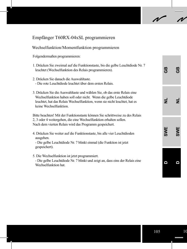 GBNLSWEDGBNLSWED Empfänger T60RX-04xSL programmierenWechselfunktion/Momentfunktion programmierenFolgendermaßen programmieren:1. Drücken Sie zweimal auf die Funktionstaste, bis die gelbe Leuchtdiode Nr. 7     leuchtet (Wechselfunktion des Relais programmieren).2. Drücken Sie danach die Auswahltaste.   - Die rote Leuchtdiode leuchtet über dem ersten Relais.3. Drücken Sie die Auswahltaste und wählen Sie, ob das erste Relais eine     Wechselfunktion haben soll oder nicht.  Wenn die gelbe Leuchtdiode     leuchtet, hat das Relais Wechselfunktion, wenn sie nicht leuchtet, hat es    keine Wechselfunktion. Bitte beachten! Mit der Funktionstaste können Sie schrittweise zu des Relais 2, 3 oder 4 weitergehen, die eine Wechselfunktion erhalten sollen. Nach dem vierten Relais wird das Programm gespeichert. 4. Drücken Sie weiter auf die Funktionstaste, bis alle vier Leuchtdioden    ausgehen.    - Die gelbe Leuchtdiode Nr. 7 blinkt einmal (die Funktion ist jetzt      gespeichert).5. Die Wechselfunktion ist jetzt programmiert.   - Die gelbe Leuchtdiode Nr. 7 blinkt und zeigt an, dass eins der Relais eine      Wechselfunktion hat.     105 10