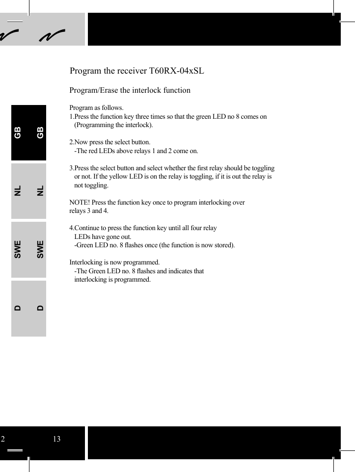 12 13 Program the receiver T60RX-04xSLProgram/Erase the interlock functionProgram as follows.1.Press the function key three times so that the green LED no 8 comes on   (Programming the interlock).2.Now press the select button.     -The red LEDs above relays 1 and 2 come on.  3.Press the select button and select whether the ﬁ rst relay should be toggling    or not. If the yellow LED is on the relay is toggling, if it is out the relay is    not toggling. NOTE! Press the function key once to program interlocking over relays 3 and 4.   4.Continue to press the function key until all four relay   LEDs have gone out.    -Green LED no. 8 ﬂ ashes once (the function is now stored). Interlocking is now programmed.   -The Green LED no. 8 ﬂ ashes and indicates that    interlocking is programmed.GBNLSWEDGBNLSWED