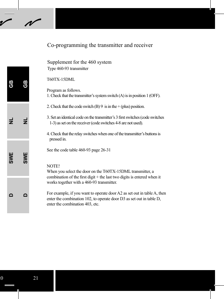 20 21Co-programming the transmitter and receiverSupplement for the 460 systemType 460-93 transmitterT60TX-15DMLProgram as follows.1. Check that the transmitter’s system switch (A) is in position 1 (OFF).2. Check that the code switch (B) 9  is in the + (plus) position. 3. Set an identical code on the transmitter’s 3 ﬁ rst switches (code switches           1-3) as set on the receiver (code switches 4-8 are not used).4. Check that the relay switches when one of the transmitter’s buttons is    pressed in.See the code table 460-93 page 26-31NOTE!When you select the door on the T60TX-15DML transmitter, a combination of the ﬁ rst digit + the last two digits is entered when it works together with a 460-93 transmitter.For example, if you want to operate door A2 as set out in table A, then enter the combination 102, to operate door D3 as set out in table D, enter the combination 403, etc. GBNLSWEDGBNLSWED