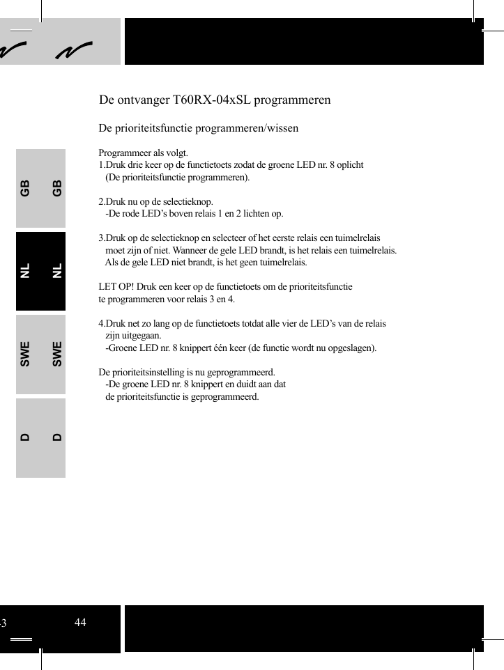 GBNLSWEDGBNLSWED De ontvanger T60RX-04xSL programmerenDe prioriteitsfunctie programmeren/wissenProgrammeer als volgt.1.Druk drie keer op de functietoets zodat de groene LED nr. 8 oplicht   (De prioriteitsfunctie programmeren).2.Druk nu op de selectieknop.     -De rode LED’s boven relais 1 en 2 lichten op.  3.Druk op de selectieknop en selecteer of het eerste relais een tuimelrelais       moet zijn of niet. Wanneer de gele LED brandt, is het relais een tuimelrelais.    Als de gele LED niet brandt, is het geen tuimelrelais. LET OP! Druk een keer op de functietoets om de prioriteitsfunctie te programmeren voor relais 3 en 4.   4.Druk net zo lang op de functietoets totdat alle vier de LED’s van de relais   zijn uitgegaan.    -Groene LED nr. 8 knippert één keer (de functie wordt nu opgeslagen). De prioriteitsinstelling is nu geprogrammeerd.   -De groene LED nr. 8 knippert en duidt aan dat    de prioriteitsfunctie is geprogrammeerd.4344