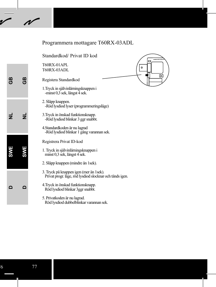 GBNLSWEDGBNLSWEDProgrammera mottagare T60RX-03ADLStandardkod/ Privat ID kodT60RX-01APLT60RX-03ADLRegistera Standardkod 1.Tryck in självinlärningsknappen i   -minst 0,3 sek, längst 4 sek.2. Släpp knappen.   -Röd lysdiod lyser (programmeringsläge)3.Tryck in önskad funktionsknapp.   -Röd lysdiod blinkar 3 ggr snabbt.4.Standardkoden är nu lagrad   -Röd lysdiod blinkar 1 gång varannan sek. Registrera Privat ID-kod1. Tryck in självinlärningsknappen i   minst 0,3 sek, längst 4 sek.2. Släpp knappen (mindre än 1sek).3. Tryck på knappen igen (mer än 1sek).   Privat progr. läge, röd lysdiod slocknar och tänds igen.4.Tryck in önskad funktionsknapp.   Röd lysdiod blinkar 3ggr snabbt.5. Privatkoden är nu lagrad.   Röd lysdiod dubbelblinkar varannan sek.7677