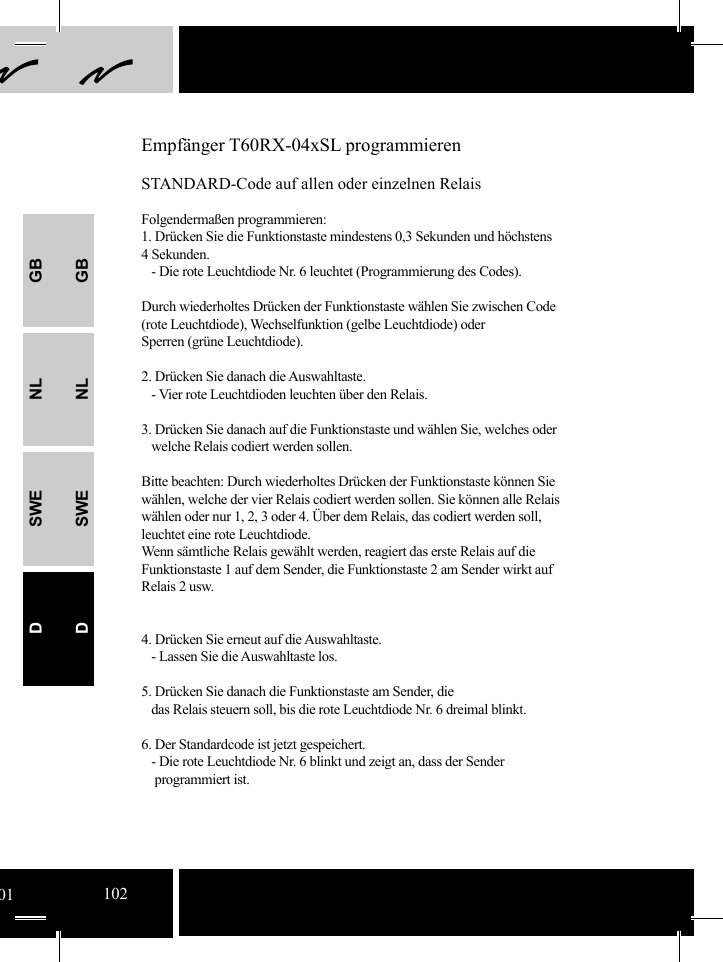 GBNLSWEDGBNLSWEDEmpfänger T60RX-04xSL programmierenSTANDARD-Code auf allen oder einzelnen RelaisFolgendermaßen programmieren:1. Drücken Sie die Funktionstaste mindestens 0,3 Sekunden und höchstens 4 Sekunden.   - Die rote Leuchtdiode Nr. 6 leuchtet (Programmierung des Codes). Durch wiederholtes Drücken der Funktionstaste wählen Sie zwischen Code (rote Leuchtdiode), Wechselfunktion (gelbe Leuchtdiode) oder Sperren (grüne Leuchtdiode).2. Drücken Sie danach die Auswahltaste.   - Vier rote Leuchtdioden leuchten über den Relais.  3. Drücken Sie danach auf die Funktionstaste und wählen Sie, welches oder     welche Relais codiert werden sollen.Bitte beachten: Durch wiederholtes Drücken der Funktionstaste können Sie wählen, welche der vier Relais codiert werden sollen. Sie können alle Relais wählen oder nur 1, 2, 3 oder 4. Über dem Relais, das codiert werden soll, leuchtet eine rote Leuchtdiode.  Wenn sämtliche Relais gewählt werden, reagiert das erste Relais auf die Funktionstaste 1 auf dem Sender, die Funktionstaste 2 am Sender wirkt auf Relais 2 usw.4. Drücken Sie erneut auf die Auswahltaste.   - Lassen Sie die Auswahltaste los.5. Drücken Sie danach die Funktionstaste am Sender, die    das Relais steuern soll, bis die rote Leuchtdiode Nr. 6 dreimal blinkt.6. Der Standardcode ist jetzt gespeichert.   - Die rote Leuchtdiode Nr. 6 blinkt und zeigt an, dass der Sender      programmiert ist.             01102