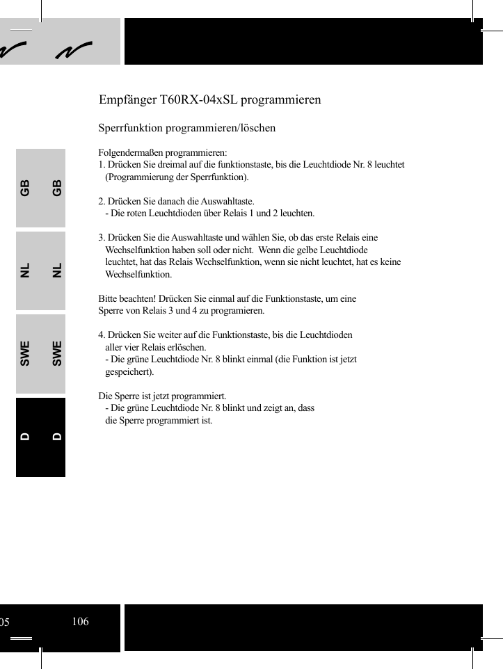 GBNLSWEDGBNLSWED Empfänger T60RX-04xSL programmierenSperrfunktion programmieren/löschenFolgendermaßen programmieren:1. Drücken Sie dreimal auf die funktionstaste, bis die Leuchtdiode Nr. 8 leuchtet    (Programmierung der Sperrfunktion).2. Drücken Sie danach die Auswahltaste.   - Die roten Leuchtdioden über Relais 1 und 2 leuchten.3. Drücken Sie die Auswahltaste und wählen Sie, ob das erste Relais eine     Wechselfunktion haben soll oder nicht.  Wenn die gelbe Leuchtdiode    leuchtet, hat das Relais Wechselfunktion, wenn sie nicht leuchtet, hat es keine    Wechselfunktion. Bitte beachten! Drücken Sie einmal auf die Funktionstaste, um eine Sperre von Relais 3 und 4 zu programieren.   4. Drücken Sie weiter auf die Funktionstaste, bis die Leuchtdioden    aller vier Relais erlöschen.   - Die grüne Leuchtdiode Nr. 8 blinkt einmal (die Funktion ist jetzt       gespeichert).Die Sperre ist jetzt programmiert.   - Die grüne Leuchtdiode Nr. 8 blinkt und zeigt an, dass    die Sperre programmiert ist.05106