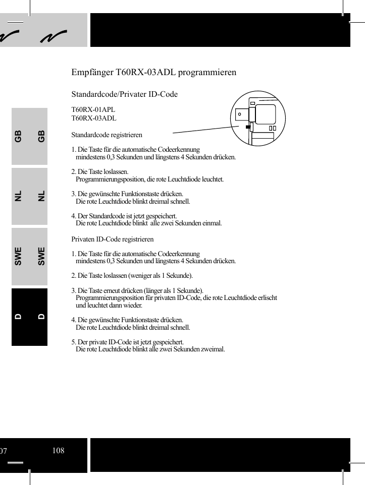 GBNLSWEDGBNLSWEDEmpfänger T60RX-03ADL programmierenStandardcode/Privater ID-CodeT60RX-01APLT60RX-03ADLStandardcode registrieren1. Die Taste für die automatische Codeerkennung    mindestens 0,3 Sekunden und längstens 4 Sekunden drücken.2. Die Taste loslassen.   Programmierungsposition, die rote Leuchtdiode leuchtet.3. Die gewünschte Funktionstaste drücken.   Die rote Leuchtdiode blinkt dreimal schnell.4. Der Standardcode ist jetzt gespeichert.   Die rote Leuchtdiode blinkt  alle zwei Sekunden einmal.  Privaten ID-Code registrieren1. Die Taste für die automatische Codeerkennung    mindestens 0,3 Sekunden und längstens 4 Sekunden drücken.2. Die Taste loslassen (weniger als 1 Sekunde).3. Die Taste erneut drücken (länger als 1 Sekunde).   Programmierungsposition für privaten ID-Code, die rote Leuchtdiode erlischt      und leuchtet dann wieder. 4. Die gewünschte Funktionstaste drücken.   Die rote Leuchtdiode blinkt dreimal schnell.5. Der private ID-Code ist jetzt gespeichert.   Die rote Leuchtdiode blinkt alle zwei Sekunden zweimal.07108