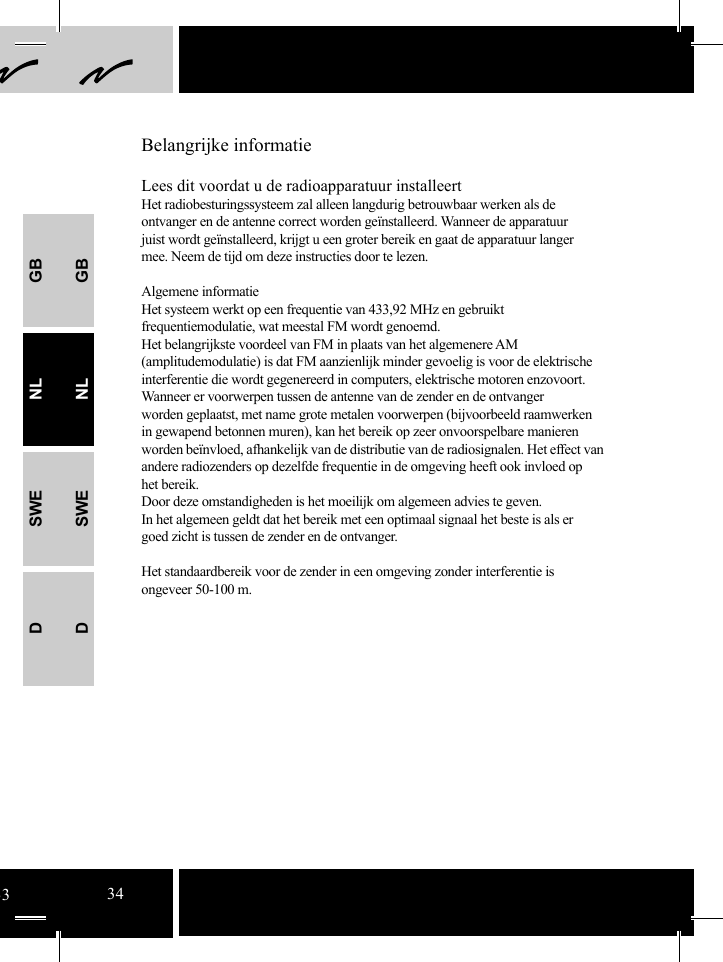 Lees dit voordat u de radioapparatuur installeertHet radiobesturingssysteem zal alleen langdurig betrouwbaar werken als de ontvanger en de antenne correct worden geïnstalleerd. Wanneer de apparatuur juist wordt geïnstalleerd, krijgt u een groter bereik en gaat de apparatuur langer mee. Neem de tijd om deze instructies door te lezen.Algemene informatieHet systeem werkt op een frequentie van 433,92 MHz en gebruikt frequentiemodulatie, wat meestal FM wordt genoemd.Het belangrijkste voordeel van FM in plaats van het algemenere AM (amplitudemodulatie) is dat FM aanzienlijk minder gevoelig is voor de elektrische interferentie die wordt gegenereerd in computers, elektrische motoren enzovoort. Wanneer er voorwerpen tussen de antenne van de zender en de ontvanger worden geplaatst, met name grote metalen voorwerpen (bijvoorbeeld raamwerken in gewapend betonnen muren), kan het bereik op zeer onvoorspelbare manieren worden beïnvloed, afhankelijk van de distributie van de radiosignalen. Het effect van andere radiozenders op dezelfde frequentie in de omgeving heeft ook invloed op het bereik. Door deze omstandigheden is het moeilijk om algemeen advies te geven.In het algemeen geldt dat het bereik met een optimaal signaal het beste is als er goed zicht is tussen de zender en de ontvanger.Het standaardbereik voor de zender in een omgeving zonder interferentie is ongeveer 50-100 m.Belangrijke informatieGBNLSWEDGBNLSWED3334