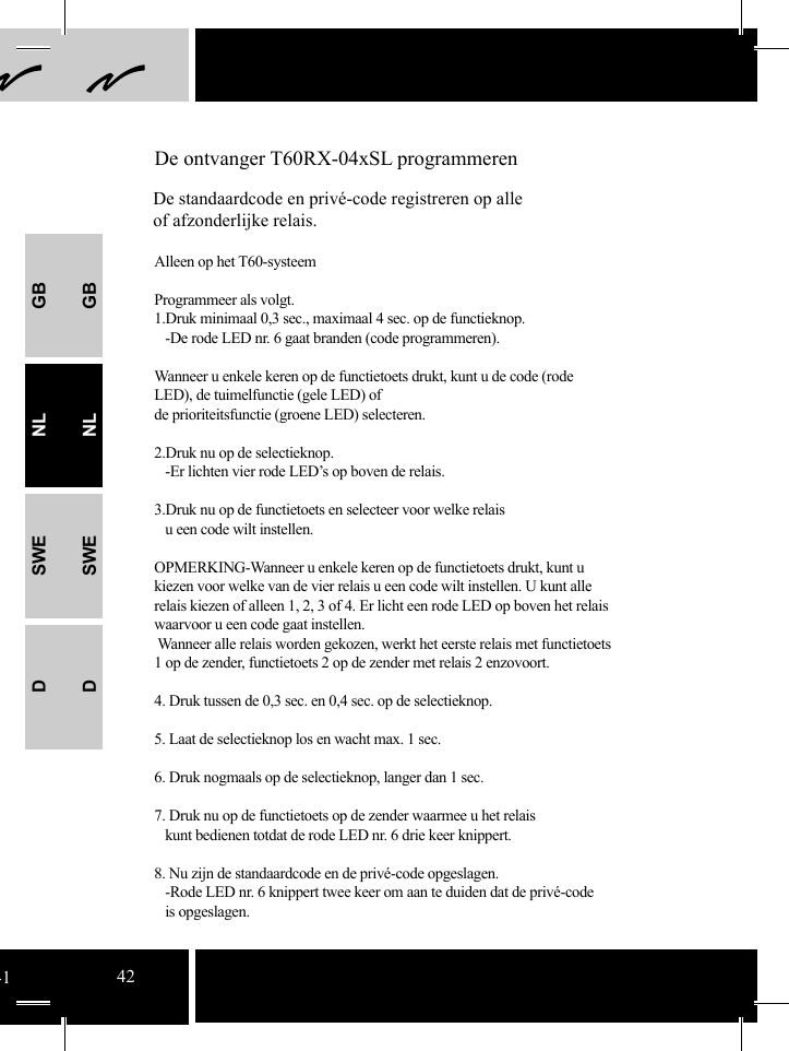 GBNLSWEDGBNLSWED De ontvanger T60RX-04xSL programmerenDe standaardcode en privé-code registreren op alle of afzonderlijke relais.Alleen op het T60-systeemProgrammeer als volgt.1.Druk minimaal 0,3 sec., maximaal 4 sec. op de functieknop.   -De rode LED nr. 6 gaat branden (code programmeren). Wanneer u enkele keren op de functietoets drukt, kunt u de code (rode LED), de tuimelfunctie (gele LED) of de prioriteitsfunctie (groene LED) selecteren.2.Druk nu op de selectieknop.    -Er lichten vier rode LED’s op boven de relais.  3.Druk nu op de functietoets en selecteer voor welke relais   u een code wilt instellen.OPMERKING-Wanneer u enkele keren op de functietoets drukt, kunt u kiezen voor welke van de vier relais u een code wilt instellen. U kunt alle relais kiezen of alleen 1, 2, 3 of 4. Er licht een rode LED op boven het relais waarvoor u een code gaat instellen.   Wanneer alle relais worden gekozen, werkt het eerste relais met functietoets 1 op de zender, functietoets 2 op de zender met relais 2 enzovoort.4. Druk tussen de 0,3 sec. en 0,4 sec. op de selectieknop. 5. Laat de selectieknop los en wacht max. 1 sec. 6. Druk nogmaals op de selectieknop, langer dan 1 sec.7. Druk nu op de functietoets op de zender waarmee u het relais    kunt bedienen totdat de rode LED nr. 6 drie keer knippert.   8. Nu zijn de standaardcode en de privé-code opgeslagen.   -Rode LED nr. 6 knippert twee keer om aan te duiden dat de privé-code    is opgeslagen. 4142