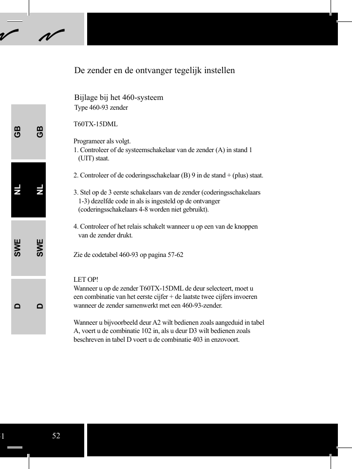 GBNLSWEDGBNLSWEDDe zender en de ontvanger tegelijk instellenBijlage bij het 460-systeemType 460-93 zenderT60TX-15DMLProgrameer als volgt.1. Controleer of de systeemschakelaar van de zender (A) in stand 1   (UIT) staat.2. Controleer of de coderingsschakelaar (B) 9 in de stand + (plus) staat. 3. Stel op de 3 eerste schakelaars van de zender (coderingsschakelaars        1-3) dezelfde code in als is ingesteld op de ontvanger      (coderingsschakelaars 4-8 worden niet gebruikt).4. Controleer of het relais schakelt wanneer u op een van de knoppen    van de zender drukt.Zie de codetabel 460-93 op pagina 57-62LET OP!Wanneer u op de zender T60TX-15DML de deur selecteert, moet u een combinatie van het eerste cijfer + de laatste twee cijfers invoeren wanneer de zender samenwerkt met een 460-93-zender.Wanneer u bijvoorbeeld deur A2 wilt bedienen zoals aangeduid in tabel A, voert u de combinatie 102 in, als u deur D3 wilt bedienen zoals beschreven in tabel D voert u de combinatie 403 in enzovoort. 5152