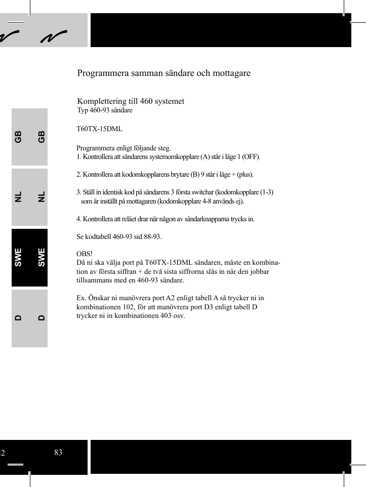 GBNLSWEDGBNLSWEDProgrammera samman sändare och mottagareKomplettering till 460 systemetTyp 460-93 sändareT60TX-15DMLProgrammera enligt följande steg.1. Kontrollera att sändarens systemomkopplare (A) står i läge 1 (OFF).2. Kontrollera att kodomkopplarens brytare (B) 9 står i läge + (plus). 3. Ställ in identisk kod på sändarens 3 första switchar (kodomkopplare (1-3)   som är inställt på mottagaren (kodomkopplare 4-8 används ej).4. Kontrollera att reläet drar när någon av sändarknapparna trycks in.Se kodtabell 460-93 sid 88-93.OBS!Då ni ska välja port på T60TX-15DML sändaren, måste en kombina-tion av första siffran + de två sista siffrorna slås in när den jobbar tillsammans med en 460-93 sändare.Ex. Önskar ni manövrera port A2 enligt tabell A så trycker ni in kombinationen 102, för att manövrera port D3 enligt tabell D trycker ni in kombinationen 403 osv. 8283