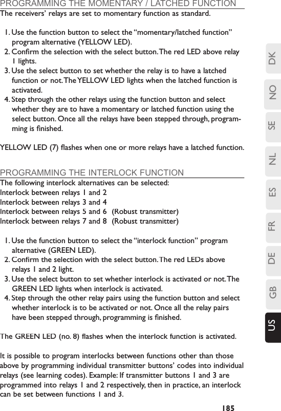 SENLESFRDEGBUS NO DK185PROGRAMMING THE MOMENTARY / LATCHED FUNCTIONThe receivers’ relays are set to momentary function as standard.1. Use the function button to select the “momentary/latched function” program alternative (YELLOW LED).2. Conﬁ rm the selection with the select button. The red LED above relay 1 lights.3. Use the select button to set whether the relay is to have a latched function or not. The YELLOW LED lights when the latched function is activated.4. Step through the other relays using the function button and select whether they are to have a momentary or latched function using the select button. Once all the relays have been stepped through, program-ming is ﬁ nished.YELLOW LED (7) ﬂ ashes when one or more relays have a latched function.PROGRAMMING THE INTERLOCK FUNCTIONThe following interlock alternatives can be selected:Interlock between relays 1 and 2Interlock between relays 3 and 4Interlock between relays 5 and 6  (Robust transmitter)Interlock between relays 7 and 8  (Robust transmitter)1. Use the function button to select the “interlock function” program alternative (GREEN LED).2. Conﬁ rm the selection with the select button. The red LEDs above relays 1 and 2 light.3. Use the select button to set whether interlock is activated or not. The GREEN LED lights when interlock is activated.4. Step through the other relay pairs using the function button and select whether interlock is to be activated or not. Once all the relay pairs have been stepped through, programming is ﬁ nished. The GREEN LED (no. 8) flashes when the interlock function is activated.It is possible to program interlocks between functions other than those above by programming individual transmitter buttons’ codes into individual relays (see learning codes). Example: If transmitter buttons 1 and 3 are programmed into relays 1 and 2 respectively, then in practice, an interlock can be set between functions 1 and 3. 
