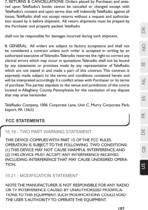 SENLESFRDEGBUS NO DK197FCC STATEMENTS15.19 - TWO PART WARNING STATEMENTTHIS DEVICE COMPLIES WITH PART 15 OF THE FCC RULES. OPERATION IS SUBJECT TO THE FOLLOWING  TWO CONDITIONS:  (1) THIS DEVICE MAY NOT CAUSE HARMFUL INTERFERENCE, AND (2) THIS DEVICE MUST ACCEPT ANY INTERFERENCE RECEIVED, INCLUDING INTERFERENCE THAT MAY CAUSE UNDESIRED OPERA-TION.15.21 - MODIFICATION STATEMENTNOTE: THE MANUFACTURER IS NOT RESPONSIBLE FOR ANY RADIO OR TV INTERFERENCE CAUSED BY UNAUTHORIZED MODIFICA-TIONS TO THIS EQUIPMENT. SUCH MODIFICATIONS COULD VOID THE USER´S AUTHORITY TO OPERATE THE EQUIPMENT.7. RETURNS &amp; CANCELLATIONS: Orders placed by Purchaser, and ente-red  upon TeleRadio’s  books  cannot  be  canceled  or  changed  except  with TeleRadio’s consent and upon terms that will indemnify TeleRadio against all losses. TeleRadio shall not accept returns without a request and authoriza-tion issued by it before shipment.  All return shipments must be prepaid by the Purchaser and properly packed. TeleRadio shall not be responsible for damages incurred during such shipment.8.  GENERAL:   All  orders  are  subject  to  factory  acceptance  and  shall  not be  considered  a  contract  unless  such  order  is  accepted  in  writing  by  an authorized executive of Teleradio. Teleradio reserves the right to correct any clerical errors which may occur in quotations. Teleradio shall not be bound by  any  statements  or  promises  made  by  any  representative  of TeleRadio which are not stated in and made a part of this contract. This contract  is expressly made subject to the terms  and conditions contained herein and will be interpreted accordingly if a conflict arises with Purchaser or its terms of purchase. The parties stipulate to the venue and jurisdiction of the courts located in Allegheny County, Pennsylvania for the resolution of any dispute that may arise hereunder.TeleRadio Company, 1006 Corporate Lane, Unit C, Murry Corporate Park, Export, PA 15632