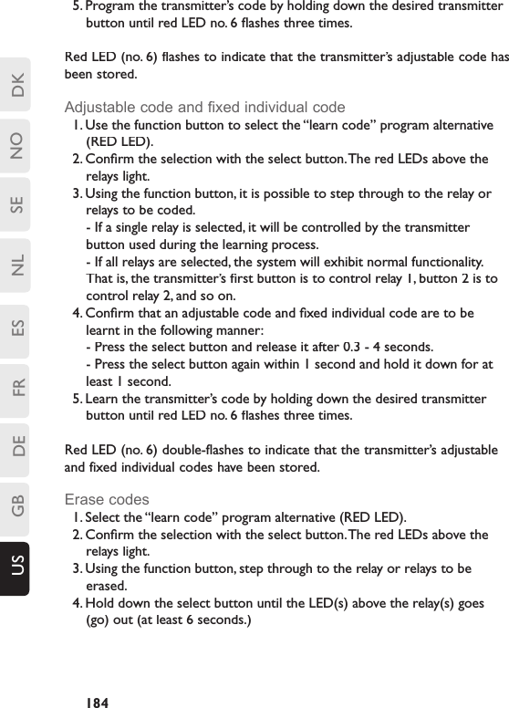 DKSENLESFRDEGBUS NO1845. Program the transmitter’s code by holding down the desired transmitter button until red LED no. 6 ﬂ ashes three times.Red LED (no. 6) flashes to indicate that the transmitter’s adjustable code has been stored.Adjustable code and ﬁ xed individual code1. Use the function button to select the “learn code” program alternative (RED LED). 2. Conﬁ rm the selection with the select button. The red LEDs above the relays light.3. Using the function button, it is possible to step through to the relay or relays to be coded. - If a single relay is selected, it will be controlled by the transmitter button used during the learning process.   - If all relays are selected, the system will exhibit normal functionality. That is, the transmitter’s ﬁ rst button is to control relay 1, button 2 is to control relay 2, and so on.4. Conﬁ rm that an adjustable code and ﬁ xed individual code are to be learnt in the following manner: - Press the select button and release it after 0.3 - 4 seconds.- Press the select button again within 1 second and hold it down for at least 1 second.5. Learn the transmitter’s code by holding down the desired transmitter button until red LED no. 6 ﬂ ashes three times.Red LED (no. 6) double-flashes to indicate that the transmitter’s adjustable and fixed individual codes have been stored.Erase codes1. Select the “learn code” program alternative (RED LED). 2. Conﬁ rm the selection with the select button. The red LEDs above the relays light.3. Using the function button, step through to the relay or relays to be erased. 4. Hold down the select button until the LED(s) above the relay(s) goes (go) out (at least 6 seconds.) 