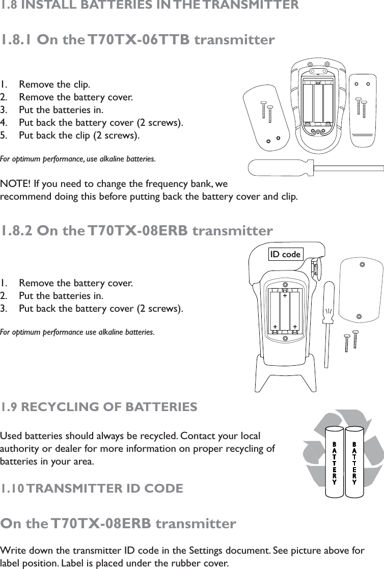 1.8 INSTALL BATTERIES IN THE TRANSMITTER1.8.1 On the T70TX-06TTB transmitterRemove the clip.1. Remove the battery cover.2. Put the batteries in.3. Put back the battery cover (2 screws).4. Put back the clip (2 screws).5. For optimum performance, use alkaline batteries.NOTE! If you need to change the frequency bank, we recommend doing this before putting back the battery cover and clip. 1.8.2 On the T70TX-08ERB transmitterRemove the battery cover.1. Put the batteries in. 2. Put back the battery cover (2 screws).3. For optimum performance use alkaline batteries.1.9 RECYCLING OF BATTERIESUsed batteries should always be recycled. Contact your local authority or dealer for more information on proper recycling of batteries in your area. 1.10 TRANSMITTER ID CODE On the T70TX-08ERB transmitterWrite down the transmitter ID code in the Settings document. See picture above for label position. Label is placed under the rubber cover.  ID code#&quot;55&amp;3:#&quot;55&amp;3: