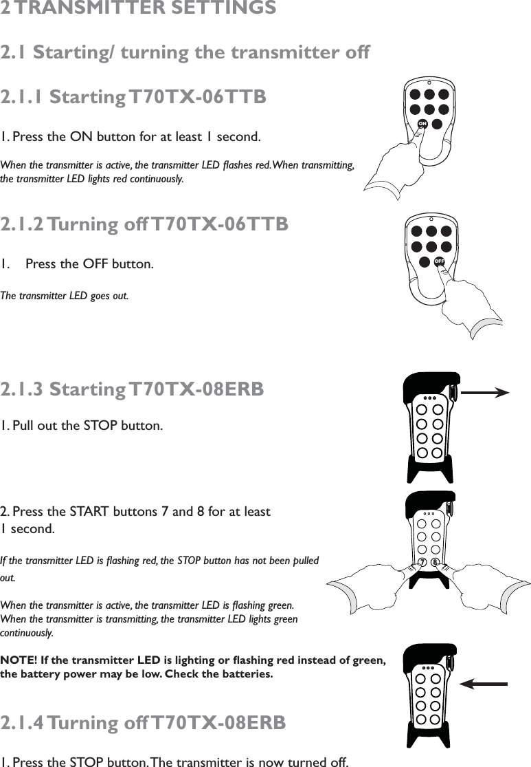 2 TRANSMITTER  SETTINGS 2.1 Starting/ turning the transmitter off2.1.1 Starting T70TX-06TTB1. Press the ON button for at least 1 second.When the transmitter is active, the transmitter LED ﬂashes red. When transmitting, the transmitter LED lights red continuously.2.1.2 Turning  off T70TX-06TTBPress the OFF button.1. The transmitter LED goes out. 2.1.3 Starting T70TX-08ERB 1. Pull out the STOP button.2. Press the START buttons 7 and 8 for at least  1 second.If the transmitter LED is ﬂashing red, the STOP button has not been pulled out.When the transmitter is active, the transmitter LED is ﬂashing green.  When the transmitter is transmitting, the transmitter LED lights green continuously.    NOTE! If the transmitter LED is lighting or ﬂashing red instead of green, the battery power may be low. Check the batteries. 2.1.4 Turning  off T70TX-08ERB1. Press the STOP button. The transmitter is now turned off. 7ONOFF7787