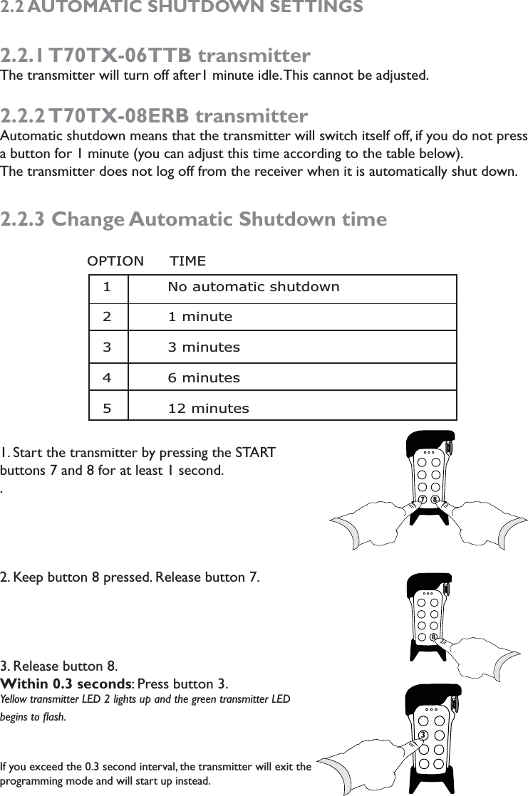 2.2 AUTOMATIC SHUTDOWN SETTINGS2.2.1 T70TX-06TTB  transmitterThe transmitter will turn off after1 minute idle. This cannot be adjusted.  2.2.2 T70TX-08ERB  transmitterAutomatic shutdown means that the transmitter will switch itself off, if you do not press a button for 1 minute (you can adjust this time according to the table below). The transmitter does not log off from the receiver when it is automatically shut down. 2.2.3 Change Automatic Shutdown time1. Start the transmitter by pressing the START  buttons 7 and 8 for at least 1 second..2. Keep button 8 pressed. Release button 7. 3. Release button 8. Within 0.3 seconds: Press button 3.Yellow transmitter LED 2 lights up and the green transmitter LED begins to ﬂash.  If you exceed the 0.3 second interval, the transmitter will exit the programming mode and will start up instead.77837             1           No automatic shutdown 2           1 minute 3           3 minutes 4           6 minutes 5           12 minutesOPTION     TIME      78