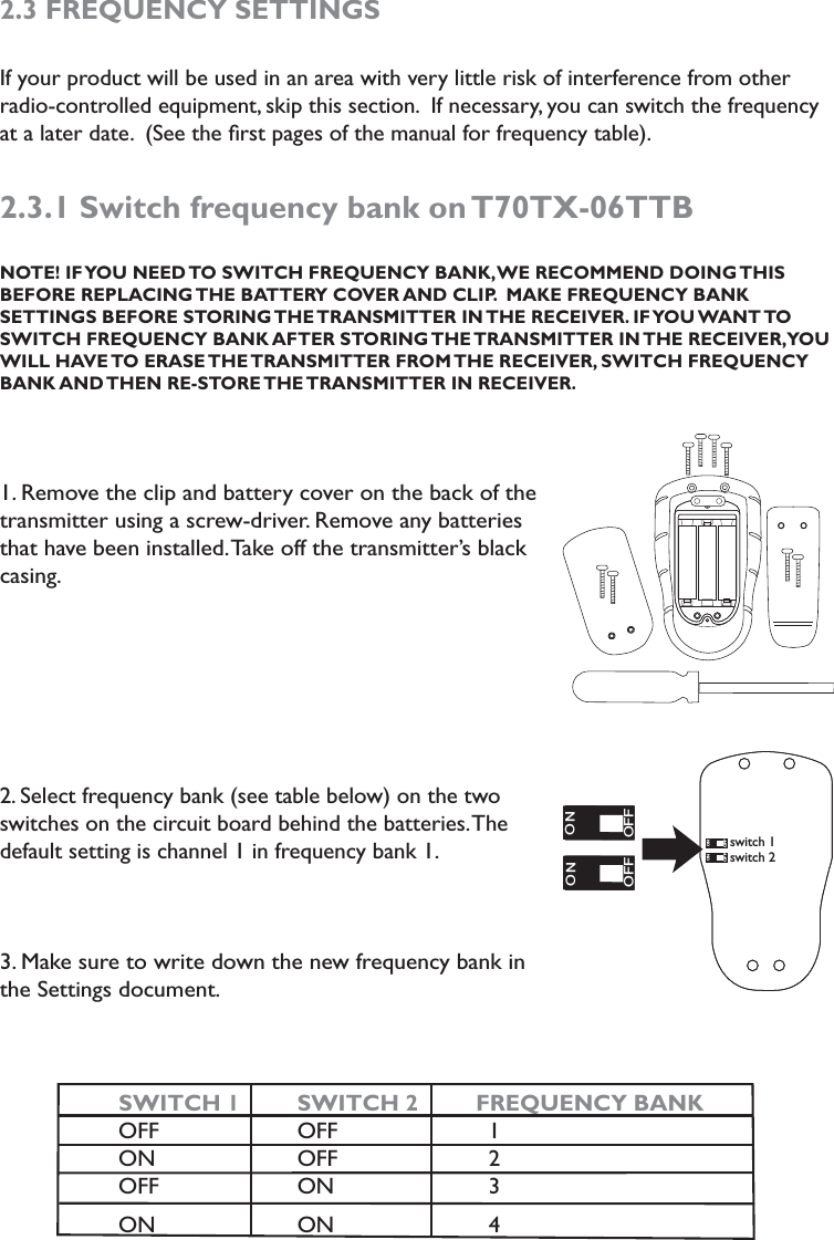 2.3 FREQUENCY SETTINGSIf your product will be used in an area with very little risk of interference from other radio-controlled equipment, skip this section.  If necessary, you can switch the frequency at a later date.  (See the ﬁrst pages of the manual for frequency table).2.3.1 Switch frequency bank on T70TX-06TTB  NOTE! IF YOU NEED TO SWITCH FREQUENCY BANK, WE RECOMMEND DOING THIS  BEFORE REPLACING THE BATTERY COVER AND CLIP.  MAKE FREQUENCY BANK  SETTINGS BEFORE STORING THE TRANSMITTER IN THE RECEIVER. IF YOU WANT TO SWITCH FREQUENCY BANK AFTER STORING THE TRANSMITTER IN THE RECEIVER, YOU WILL HAVE TO ERASE THE TRANSMITTER FROM THE RECEIVER, SWITCH FREQUENCY BANK AND THEN  RE-STORE THE TRANSMITTER  IN  RECEIVER. 1. Remove the clip and battery cover on the back of the transmitter using a screw-driver. Remove any batteries that have been installed. Take off the transmitter’s black casing. 2. Select frequency bank (see table below) on the two switches on the circuit board behind the batteries. The default setting is channel 1 in frequency bank 1. 3. Make sure to write down the new frequency bank in the Settings document.                                SWITCH 1   SWITCH 2      FREQUENCY BANK  OFF      OFF          1  ON      OFF          2  OFF      ON          3  ON      ON          4               ON1ON1ONONOFFOFFON1ON1ONONOFFOFFswitch 1switch 2