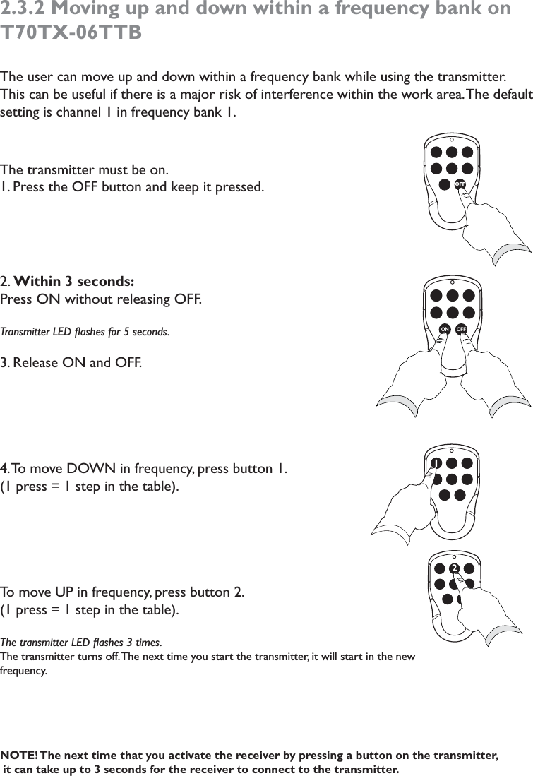 2.3.2 Moving up and down within a frequency bank on T70TX-06TTBThe user can move up and down within a frequency bank while using the transmitter. This can be useful if there is a major risk of interference within the work area. The default setting is channel 1 in frequency bank 1. The transmitter must be on.1. Press the OFF button and keep it pressed.2. Within 3 seconds:Press ON without releasing OFF. Transmitter LED ﬂashes for 5 seconds. 3. Release ON and OFF. 4. To move DOWN in frequency, press button 1. (1 press = 1 step in the table).To move UP in frequency, press button 2.(1 press = 1 step in the table).The transmitter LED ﬂashes 3 times.  The transmitter turns off. The next time you start the transmitter, it will start in the new frequency. NOTE! The next time that you activate the receiver by pressing a button on the transmitter,   it can take up to 3 seconds for the receiver to connect to the transmitter. OFFON OFF12