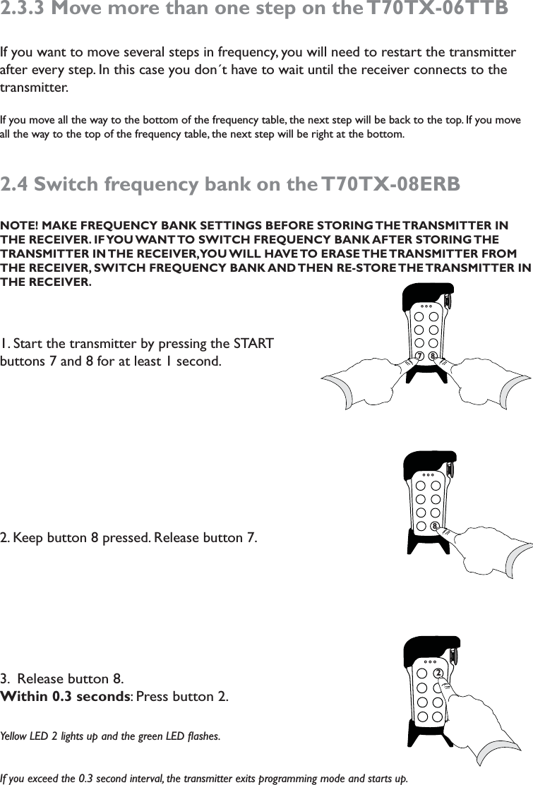 2.3.3 Move more than one step on the T70TX-06TTBIf you want to move several steps in frequency, you will need to restart the transmitter after every step. In this case you don´t have to wait until the receiver connects to the transmitter.If you move all the way to the bottom of the frequency table, the next step will be back to the top. If you move all the way to the top of the frequency table, the next step will be right at the bottom. 2.4 Switch frequency bank on the T70TX-08ERB   NOTE! MAKE FREQUENCY BANK SETTINGS BEFORE STORING THE TRANSMITTER IN THE RECEIVER. IF YOU WANT TO SWITCH FREQUENCY BANK AFTER STORING THE TRANSMITTER IN THE RECEIVER, YOU WILL HAVE TO ERASE THE TRANSMITTER FROM THE RECEIVER, SWITCH FREQUENCY BANK AND THEN RE-STORE THE TRANSMITTER IN  THE RECEIVER. 1. Start the transmitter by pressing the START buttons 7 and 8 for at least 1 second.2. Keep button 8 pressed. Release button 7. 3.  Release button 8. Within 0.3 seconds: Press button 2. Yellow LED 2 lights up and the green LED ﬂashes. If you exceed the 0.3 second interval, the transmitter exits programming mode and starts up. 7787827