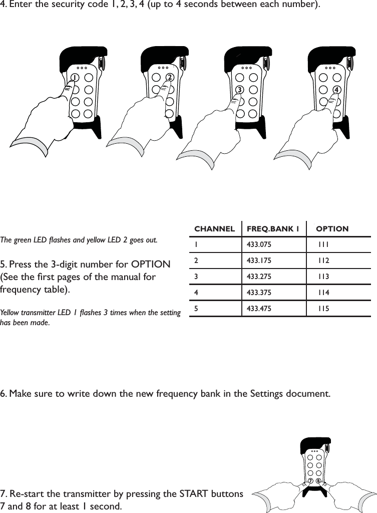 4. Enter the security code 1, 2, 3, 4 (up to 4 seconds between each number).The green LED ﬂashes and yellow LED 2 goes out.5. Press the 3-digit number for OPTION (See the ﬁrst pages of the manual for frequency table). Yellow transmitter LED 1 ﬂashes 3 times when the setting has been made. 6. Make sure to write down the new frequency bank in the Settings document.7. Re-start the transmitter by pressing the START buttons 7 and 8 for at least 1 second.71 2 7773                               4 CHANNEL FREQ.BANK 1 OPTION1 433.075    1112 433.175    1123 433.275    1134 433.375    1145 433.475    115778