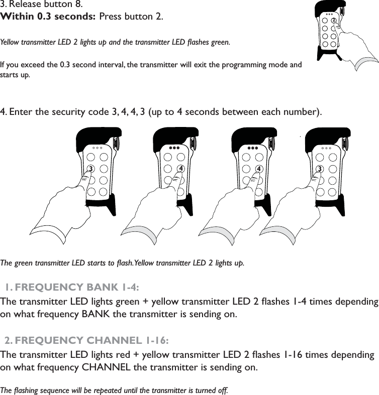 3. Release button 8. Within 0.3 seconds: Press button 2. Yellow transmitter LED 2 lights up and the transmitter LED ﬂashes green. If you exceed the 0.3 second interval, the transmitter will exit the programming mode and starts up.4. Enter the security code 3, 4, 4, 3 (up to 4 seconds between each number). The green transmitter LED starts to ﬂash. Yellow transmitter LED 2 lights up. 1. FREQUENCY BANK 1-4: The transmitter LED lights green + yellow transmitter LED 2 ﬂashes 1-4 times depending on what frequency BANK the transmitter is sending on.2. FREQUENCY CHANNEL 1-16: The transmitter LED lights red + yellow transmitter LED 2 ﬂashes 1-16 times depending on what frequency CHANNEL the transmitter is sending on. The ﬂashing sequence will be repeated until the transmitter is turned off. 2773374 73374                                                    