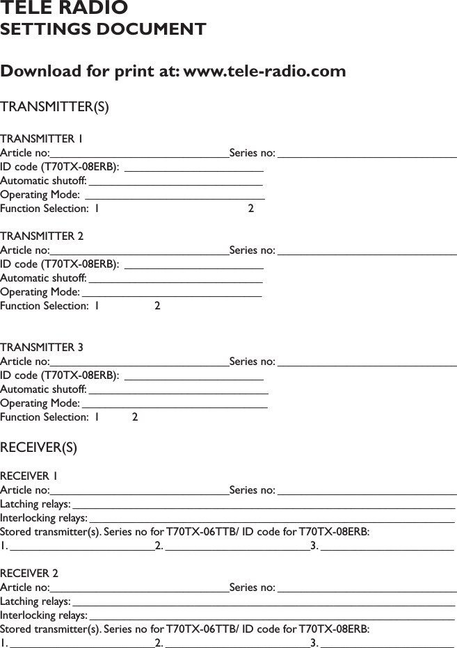 TELE RADIO SETTINGS DOCUMENTDownload for print at: www.tele-radio.comTRANSMITTER(S)TRANSMITTER 1Article no:_______________________________Series no: _______________________________ID code (T70TX-08ERB):  ________________________Automatic shutoff: ______________________________Operating Mode:  _______________________________Function Selection:  1                                              2TRANSMITTER 2Article no:_______________________________Series no: _______________________________ID code (T70TX-08ERB):  ________________________Automatic shutoff: ______________________________Operating Mode: _______________________________Function Selection:  1                 2TRANSMITTER 3Article no:_______________________________Series no: _______________________________ID code (T70TX-08ERB):  ________________________Automatic shutoff: _______________________________Operating Mode: ________________________________Function Selection:  1          2RECEIVER(S)RECEIVER 1Article no:_______________________________Series no: _______________________________Latching relays: __________________________________________________________________Interlocking relays: _______________________________________________________________Stored transmitter(s). Series no for T70TX-06TTB/ ID code for T70TX-08ERB: 1. _________________________2. _________________________3. _______________________RECEIVER 2Article no:_______________________________Series no: _______________________________Latching relays: __________________________________________________________________Interlocking relays: _______________________________________________________________Stored transmitter(s). Series no for T70TX-06TTB/ ID code for T70TX-08ERB: 1. _________________________2. _________________________3. _______________________