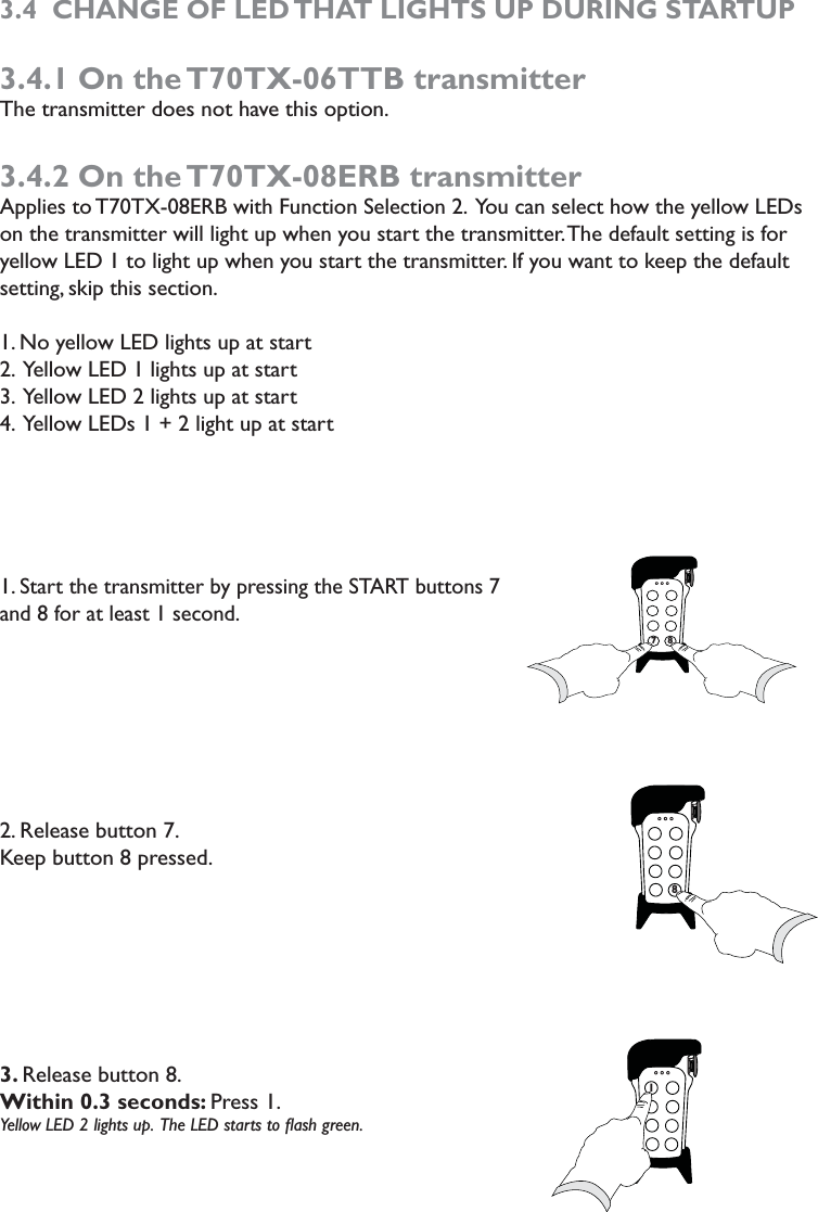 3.4  CHANGE OF LED THAT LIGHTS UP DURING STARTUP3.4.1 On the T70TX-06TTB transmitterThe transmitter does not have this option.3.4.2 On the T70TX-08ERB transmitterApplies to T70TX-08ERB with Function Selection 2.  You can select how the yellow LEDs on the transmitter will light up when you start the transmitter. The default setting is for yellow LED 1 to light up when you start the transmitter. If you want to keep the default setting, skip this section. 1. No yellow LED lights up at start2.  Yellow LED 1 lights up at start3.  Yellow LED 2 lights up at start4.  Yellow LEDs 1 + 2 light up at start1. Start the transmitter by pressing the START buttons 7 and 8 for at least 1 second. 2. Release button 7. Keep button 8 pressed.3. Release button 8. Within 0.3 seconds: Press 1. Yellow LED 2 lights up.  The LED starts to ﬂash green. 7787871