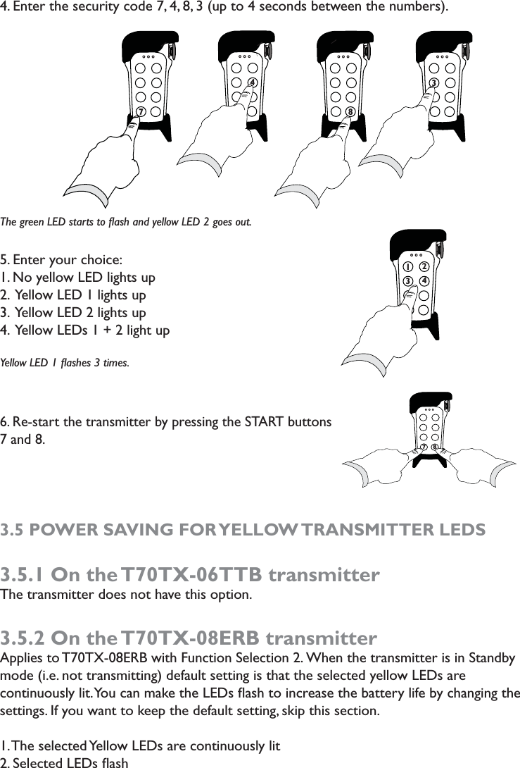 4. Enter the security code 7, 4, 8, 3 (up to 4 seconds between the numbers).The green LED starts to ﬂash and yellow LED 2 goes out.5. Enter your choice: 1. No yellow LED lights up2.  Yellow LED 1 lights up3.  Yellow LED 2 lights up4.  Yellow LEDs 1 + 2 light upYellow LED 1 ﬂashes 3 times. 6. Re-start the transmitter by pressing the START buttons 7 and 8. 3.5 POWER SAVING FOR YELLOW TRANSMITTER LEDS3.5.1 On the T70TX-06TTB transmitterThe transmitter does not have this option.3.5.2 On the T70TX-08ERB transmitterApplies to T70TX-08ERB with Function Selection 2. When the transmitter is in Standby mode (i.e. not transmitting) default setting is that the selected yellow LEDs are continuously lit. You can make the LEDs ﬂash to increase the battery life by changing the settings. If you want to keep the default setting, skip this section. 1. The selected Yellow LEDs are continuously lit2. Selected LEDs ﬂash74 77 773 8 71342778