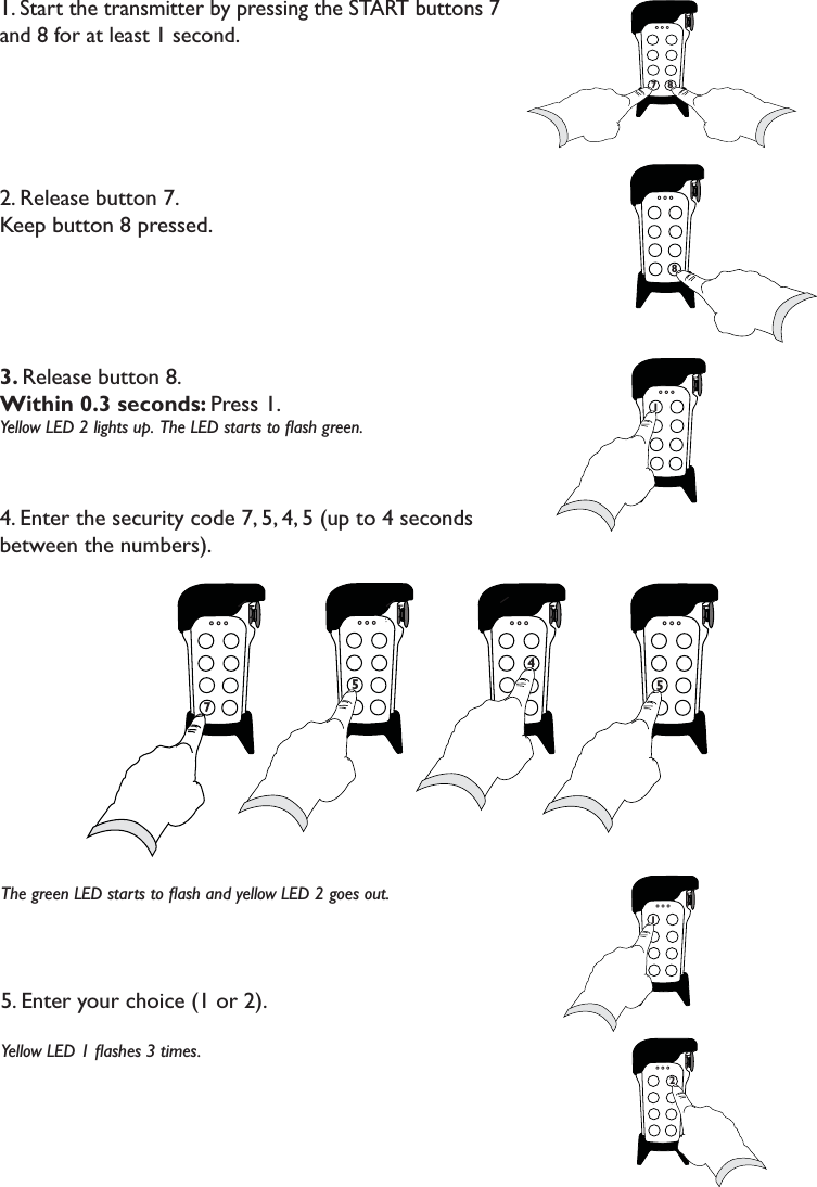 1. Start the transmitter by pressing the START buttons 7 and 8 for at least 1 second. 2. Release button 7. Keep button 8 pressed.3. Release button 8. Within 0.3 seconds: Press 1. Yellow LED 2 lights up.  The LED starts to ﬂash green. 4. Enter the security code 7, 5, 4, 5 (up to 4 seconds between the numbers).The green LED starts to ﬂash and yellow LED 2 goes out.5. Enter your choice (1 or 2). Yellow LED 1 ﬂashes 3 times. 778787175 77 774 5 7127